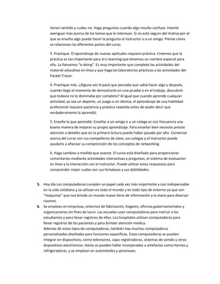 tienen sentido y cuáles no. Haga preguntas cuando algo resulte confuso. Intente
       averiguar más acerca de los temas que le interesan. Si no está seguro del motivo por el
       que se enseña algo puede hacer la pregunta al instructor o a un amigo. Piense cómo
       se relacionan las diferentes partes del curso.

       3. Practique. El aprendizaje de nuevas aptitudes requiere práctica. Creemos que la
       práctica es tan importante para el e-learning que tenemos un nombre especial para
       ella. La llamamos "e-doing". Es muy importante que complete las actividades del
       material educativo en línea y que haga los laboratorios prácticos y las actividades del
       Packet Tracer.

       4. Practique más. ¿Alguna vez le pasó que pensaba que sabía hacer algo y después,
       cuando llegó el momento de demostrarlo en una prueba o en el trabajo, descubrió
       que todavía no lo dominaba por completo? Al igual que cuando aprende cualquier
       actividad, ya sea un deporte, un juego o un idioma, el aprendizaje de una habilidad
       profesional requiere paciencia y práctica repetida antes de poder decir que
       verdaderamente la aprendió.

       5. Enseñe lo que aprendió. Enseñar a un amigo o a un colega es con frecuencia una
       buena manera de mejorar su propio aprendizaje. Para enseñar bien necesita prestar
       atención a detalles que en la primera lectura puede haber pasado por alto. Conversar
       acerca del curso con sus compañeros de clase, sus colegas y el instructor puede
       ayudarlo a afianzar su comprensión de los conceptos de networking.

       6. Haga cambios a medida que avance. El curso está diseñado para proporcionar
       comentarios mediante actividades interactivas y preguntas, el sistema de evaluación
       en línea y la interacción con el instructor. Puede utilizar estas respuestas para
       comprender mejor cuáles son sus fortalezas y sus debilidades.


5. Hoy día Las computadoras cumplen un papel cada vez más importante y casi indispensable
   en la vida cotidiana y se utilizan en todo el mundo y en todo tipo de entorno ya que son
   “maquinas” que nos brinda un mundo nuevo lleno de información a la mano para diversar
   razones.
6. Se emplean en empresas, entornos de fabricación, hogares, oficinas gubernamentales y
   organizaciones sin fines de lucro. Las escuelas usan computadoras para instruir a los
   estudiantes y para llevar registros de ellos. Los hospitales utilizan computadoras para
   llevar registros de los pacientes y para brindar atención médica.
   Además de estos tipos de computadoras, también hay muchas computadoras
   personalizadas diseñadas para funciones específicas. Estas computadoras se pueden
   integrar en dispositivos, como televisores, cajas registradoras, sistemas de sonido y otros
   dispositivos electrónicos. Hasta se pueden hallar incorporadas a artefactos como hornos y
   refrigeradoras, y se emplean en automóviles y aeronaves.
 