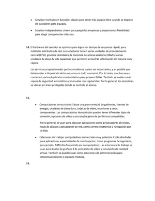 Servidor montado en Bastidor: ideales para tener más espacio libre cuando se dispone
         de bastidores para equipos.

         Servidor independiente: sirven para pequeñas empresas y proporcionas flexibilidad
         para elegir componentes internos.



14. El hardware del servidor se optimiza para lograr un tiempo de respuesta rápido para
    múltiples solicitudes de red. Los servidores tienen varias unidades de procesamiento
    central (CPU), grandes cantidades de memoria de acceso aleatorio (RAM) y varias
    unidades de disco de alta capacidad que permiten encontrar información de manera muy
    rápida.

      Los servicios proporcionados por los servidores suelen ser importantes, y es posible que
      deban estar a disposición de los usuarios en todo momento. Por lo tanto, muchas veces
      contienen partes duplicadas o redundantes para prevenir fallas. También se suelen crear
      copias de seguridad automáticas y manuales con regularidad. Por lo general, los servidores
      se ubican en áreas protegidas donde se controla el acceso.



15.

             Computadoras de escritorio: Existe una gran variedad de gabinetes, fuentes de
             energía, unidades de disco duro, tarjetas de vídeo, monitores y otros
             componentes. Las computadoras de escritorio pueden tener diferentes tipos de
             conexión, opciones de vídeo y una amplia gama de periféricos compatibles.

             Por lo general, se usan para ejecutar aplicaciones como procesadores de textos,
             hojas de cálculo y aplicaciones de red, como correo electrónico y navegación por
             la Web.

             Estaciones de trabajo: computadoras comerciales muy potentes. Están diseñadas
             para aplicaciones especializadas de nivel superior, como programas de ingeniería,
             por ejemplo, CAD (diseño asistido por computadora). Las estaciones de trabajo se
             usan para diseño de gráficos 3-D, animación de vídeo y simulación de realidad
             virtual. También se pueden usar como estaciones de administración para
             telecomunicaciones o equipos médicos.

16.
 