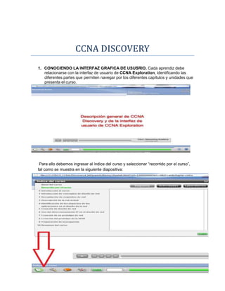 CCNA DISCOVERY
1. CONOCIENDO LA INTERFAZ GRAFICA DE USUSRIO. Cada aprendiz debe
   relacionarse con la interfaz de usuario de CCNA Exploration, identificando las
   diferentes partes que permiten navegar por los diferentes capítulos y unidades que
   presenta el curso.




 Para ello debemos ingresar al índice del curso y seleccionar “recorrido por el curso”,
tal como se muestra en la siguiente diapositiva:
 