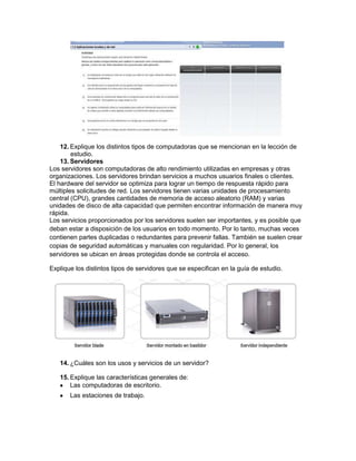 12. Explique los distintos tipos de computadoras que se mencionan en la lección de
        estudio.
    13. Servidores
Los servidores son computadoras de alto rendimiento utilizadas en empresas y otras
organizaciones. Los servidores brindan servicios a muchos usuarios finales o clientes.
El hardware del servidor se optimiza para lograr un tiempo de respuesta rápido para
múltiples solicitudes de red. Los servidores tienen varias unidades de procesamiento
central (CPU), grandes cantidades de memoria de acceso aleatorio (RAM) y varias
unidades de disco de alta capacidad que permiten encontrar información de manera muy
rápida.
Los servicios proporcionados por los servidores suelen ser importantes, y es posible que
deban estar a disposición de los usuarios en todo momento. Por lo tanto, muchas veces
contienen partes duplicadas o redundantes para prevenir fallas. También se suelen crear
copias de seguridad automáticas y manuales con regularidad. Por lo general, los
servidores se ubican en áreas protegidas donde se controla el acceso.

Explique los distintos tipos de servidores que se especifican en la guía de estudio.




   14. ¿Cuáles son los usos y servicios de un servidor?

   15. Explique las características generales de:
       Las computadoras de escritorio.
       Las estaciones de trabajo.
 