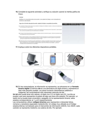 16. Complete la siguiente actividad y verifique su solución usando la interfaz gráfica de
       Cisco:




   17. Explique sobre los diferentes dispositivos portátiles.




    18. En las computadoras, la información se representa y se almacena en un formato
        binario digital. El término bit es una abreviatura de dígito binario y representa el
        dato más pequeño posible. Los seres humanos interpretamos palabras e
        imágenes; las computadoras sólo interpretan patrones de bits.
Un bit sólo puede tener dos valores, el dígito uno (1) o el dígito cero (0). Los bits se
pueden usar para representar el estado de algo que tiene dos estados. Por ejemplo: un
switch de luz puede estar encendido o apagado; en la representación binaria, estos
estados corresponderían al 1 y al 0 respectivamente.
Las computadoras utilizan códigos binarios para representar e interpretar letras,
números y caracteres especiales mediante bits. Un código muy utilizado es el Código
estadounidense normalizado para el intercambio de información (ASCII). Con ASCII, cada
carácter se representa mediante una cadena de bits. Por ejemplo:
 