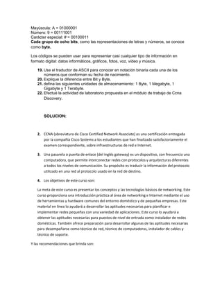 Mayúscula: A = 01000001
Número: 9 = 00111001
Carácter especial: # = 00100011
Cada grupo de ocho bits, como las representaciones de letras y números, se conoce
como byte.

Los códigos se pueden usar para representar casi cualquier tipo de información en
formato digital: datos informáticos, gráficos, fotos, voz, vídeo y música.

   19. Use el traductor de ASCII para conocer en notación binaria cada una de los
       números que conforman su fecha de nacimiento.
   20. Explique la diferencia entre Bit y Byte.
   21. defina las siguientes unidades de almacenamiento: 1 Byte, 1 Megabyte, 1
       Gigabyte y 1 Terabyte.
   22. Efectué la actividad de laboratorio propuesta en el módulo de trabajo de Ccna
       Discovery.



       SOLUCION:



   2. CCNA (abreviatura de Cisco Certified Network Associate) es una certificación entregada
      por la compañía Cisco Systems a los estudiantes que han finalizado satisfactoriamente el
      examen correspondiente, sobre infraestructuras de red e Internet.

   3. Una pasarela o puerta de enlace (del inglés gateway) es un dispositivo, con frecuencia una
      computadora, que permite interconectar redes con protocolos y arquitecturas diferentes
      a todos los niveles de comunicación. Su propósito es traducir la información del protocolo
      utilizado en una red al protocolo usado en la red de destino.

   4. Los objetivos de este curso son:

   La meta de este curso es presentar los conceptos y las tecnologías básicos de networking. Este
   curso proporciona una introducción práctica al área de networking e Internet mediante el uso
   de herramientas y hardware comunes del entorno doméstico y de pequeñas empresas. Este
   material en línea lo ayudará a desarrollar las aptitudes necesarias para planificar e
   implementar redes pequeñas con una variedad de aplicaciones. Este curso lo ayudará a
   obtener las aptitudes necesarias para puestos de nivel de entrada como instalador de redes
   domésticas. También ofrece preparación para desarrollar algunas de las aptitudes necesarias
   para desempeñarse como técnico de red, técnico de computadoras, instalador de cables y
   técnico de soporte.

Y las recomendaciones que brinda son:
 