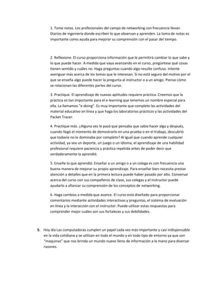 1. Tome notas. Los profesionales del campo de networking con frecuencia llevan
       Diarios de ingeniería donde escriben lo que observan y aprenden. La toma de notas es
       importante como ayuda para mejorar su comprensión con el pasar del tiempo.



       2. Reflexione. El curso proporciona información que le permitirá cambiar lo que sabe y
       lo que puede hacer. A medida que vaya avanzando en el curso, pregúntese qué cosas
       tienen sentido y cuáles no. Haga preguntas cuando algo resulte confuso. Intente
       averiguar más acerca de los temas que le interesan. Si no está seguro del motivo por el
       que se enseña algo puede hacer la pregunta al instructor o a un amigo. Piense cómo
       se relacionan las diferentes partes del curso.

       3. Practique. El aprendizaje de nuevas aptitudes requiere práctica. Creemos que la
       práctica es tan importante para el e-learning que tenemos un nombre especial para
       ella. La llamamos "e-doing". Es muy importante que complete las actividades del
       material educativo en línea y que haga los laboratorios prácticos y las actividades del
       Packet Tracer.

       4. Practique más. ¿Alguna vez le pasó que pensaba que sabía hacer algo y después,
       cuando llegó el momento de demostrarlo en una prueba o en el trabajo, descubrió
       que todavía no lo dominaba por completo? Al igual que cuando aprende cualquier
       actividad, ya sea un deporte, un juego o un idioma, el aprendizaje de una habilidad
       profesional requiere paciencia y práctica repetida antes de poder decir que
       verdaderamente la aprendió.

       5. Enseñe lo que aprendió. Enseñar a un amigo o a un colega es con frecuencia una
       buena manera de mejorar su propio aprendizaje. Para enseñar bien necesita prestar
       atención a detalles que en la primera lectura puede haber pasado por alto. Conversar
       acerca del curso con sus compañeros de clase, sus colegas y el instructor puede
       ayudarlo a afianzar su comprensión de los conceptos de networking.

       6. Haga cambios a medida que avance. El curso está diseñado para proporcionar
       comentarios mediante actividades interactivas y preguntas, el sistema de evaluación
       en línea y la interacción con el instructor. Puede utilizar estas respuestas para
       comprender mejor cuáles son sus fortalezas y sus debilidades.



5. Hoy día Las computadoras cumplen un papel cada vez más importante y casi indispensable
   en la vida cotidiana y se utilizan en todo el mundo y en todo tipo de entorno ya que son
   “maquinas” que nos brinda un mundo nuevo lleno de información a la mano para diversar
   razones.
 
