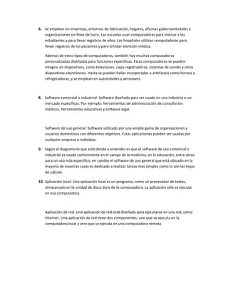 6. Se emplean en empresas, entornos de fabricación, hogares, oficinas gubernamentales y
   organizaciones sin fines de lucro. Las escuelas usan computadoras para instruir a los
   estudiantes y para llevar registros de ellos. Los hospitales utilizan computadoras para
   llevar registros de los pacientes y para brindar atención médica.

   Además de estos tipos de computadoras, también hay muchas computadoras
   personalizadas diseñadas para funciones específicas. Estas computadoras se pueden
   integrar en dispositivos, como televisores, cajas registradoras, sistemas de sonido y otros
   dispositivos electrónicos. Hasta se pueden hallar incorporadas a artefactos como hornos y
   refrigeradoras, y se emplean en automóviles y aeronaves.



8. Software comercial o industrial: Software diseñado para ser usado en una industria o un
   mercado específicos. Por ejemplo: herramientas de administración de consultorios
   médicos, herramientas educativas y software legal.



   Software de uso general: Software utilizado por una amplia gama de organizaciones y
   usuarios domésticos con diferentes objetivos. Estas aplicaciones pueden ser usadas por
   cualquier empresa o individuo.

9. Según el diagrama lo que está dando a entender es que el software de uso comercial o
   industrial es usado comúnmente en el campo de la medicina, en la educación, entre otros
   para un uso más especifico, en cambio el software de uso general que está ubicado en la
   mayoría de nuestras casas es dedicado a realizar tareas más simples como lo son las hojas
   de cálculo.

10. Aplicación local: Una aplicación local es un programa, como un procesador de textos,
    almacenado en la unidad de disco duro de la computadora. La aplicación sólo se ejecuta
    en esa computadora.



   Aplicación de red: Una aplicación de red está diseñada para ejecutarse en una red, como
   Internet. Una aplicación de red tiene dos componentes: uno que se ejecuta en la
   computadora local y otro que se ejecuta en una computadora remota.
 