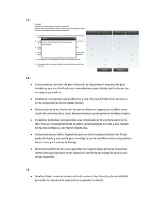 11.




12.

      Computadoras centrales: de gran dimensión se adquieren en empresas de gran
      tamaño ya que son distribuidas por revendedores especializados por las tareas tan
      complejas que realizan.

      Servidores: son aquellas que pertenecen a una red y que brindan otros servicios a
      otras computadoras denominadas clientes.

      Computadoras de escritorio: son las que se utilizan en hogares por su labor como
      medio de comunicación y como almacenamiento y procesamiento de datos simples.

      Estaciones de trabajo: son parecidas a las computadoras de escritorio pero con la
      diferencia en el almacenamiento de datos y procesamiento de estos y que realizan
      tareas más complejas y de mayor importancia.

      Computadoras portátiles: dispositivos que permiten la personalización del PC por
      parte del dueño y que son de gran tecnología y son de equilibrio entre computadoras
      de escritorio y estaciones de trabajo.

      Dispositivos portátiles de mano: poseídos por lo general por personas en puestos
      comerciales que necesitan de un dispositivo portátil de tecnología de punta y con
      tareas especiales.



13.

      Servidor blade: máxima concentración de potencia, de cómputo y de escalabilidad
      (extender la capacidad de operaciones sin perder la calidad).
 