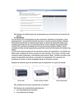 12. Explique los distintos tipos de computadoras que se mencionan en la lección de
        estudio.
    13. Servidores
Los servidores son computadoras de alto rendimiento utilizadas en empresas y otras
organizaciones. Los servidores brindan servicios a muchos usuarios finales o clientes.
El hardware del servidor se optimiza para lograr un tiempo de respuesta rápido para
múltiples solicitudes de red. Los servidores tienen varias unidades de procesamiento
central (CPU), grandes cantidades de memoria de acceso aleatorio (RAM) y varias
unidades de disco de alta capacidad que permiten encontrar información de manera muy
rápida.
Los servicios proporcionados por los servidores suelen ser importantes, y es posible que
deban estar a disposición de los usuarios en todo momento. Por lo tanto, muchas veces
contienen partes duplicadas o redundantes para prevenir fallas. También se suelen crear
copias de seguridad automáticas y manuales con regularidad. Por lo general, los
servidores se ubican en áreas protegidas donde se controla el acceso.

Explique los distintos tipos de servidores que se especifican en la guía de estudio.




   14. ¿Cuáles son los usos y servicios de un servidor?

   15. Explique las características generales de:
       Las computadoras de escritorio.
       Las estaciones de trabajo.
 