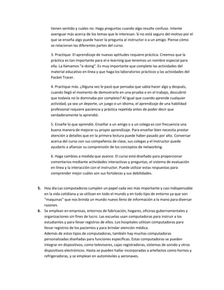 tienen sentido y cuáles no. Haga preguntas cuando algo resulte confuso. Intente
       averiguar más acerca de los temas que le interesan. Si no está seguro del motivo por el
       que se enseña algo puede hacer la pregunta al instructor o a un amigo. Piense cómo
       se relacionan las diferentes partes del curso.

       3. Practique. El aprendizaje de nuevas aptitudes requiere práctica. Creemos que la
       práctica es tan importante para el e-learning que tenemos un nombre especial para
       ella. La llamamos "e-doing". Es muy importante que complete las actividades del
       material educativo en línea y que haga los laboratorios prácticos y las actividades del
       Packet Tracer.

       4. Practique más. ¿Alguna vez le pasó que pensaba que sabía hacer algo y después,
       cuando llegó el momento de demostrarlo en una prueba o en el trabajo, descubrió
       que todavía no lo dominaba por completo? Al igual que cuando aprende cualquier
       actividad, ya sea un deporte, un juego o un idioma, el aprendizaje de una habilidad
       profesional requiere paciencia y práctica repetida antes de poder decir que
       verdaderamente la aprendió.

       5. Enseñe lo que aprendió. Enseñar a un amigo o a un colega es con frecuencia una
       buena manera de mejorar su propio aprendizaje. Para enseñar bien necesita prestar
       atención a detalles que en la primera lectura puede haber pasado por alto. Conversar
       acerca del curso con sus compañeros de clase, sus colegas y el instructor puede
       ayudarlo a afianzar su comprensión de los conceptos de networking.

       6. Haga cambios a medida que avance. El curso está diseñado para proporcionar
       comentarios mediante actividades interactivas y preguntas, el sistema de evaluación
       en línea y la interacción con el instructor. Puede utilizar estas respuestas para
       comprender mejor cuáles son sus fortalezas y sus debilidades.


5. Hoy día Las computadoras cumplen un papel cada vez más importante y casi indispensable
   en la vida cotidiana y se utilizan en todo el mundo y en todo tipo de entorno ya que son
   “maquinas” que nos brinda un mundo nuevo lleno de información a la mano para diversar
   razones.
6. Se emplean en empresas, entornos de fabricación, hogares, oficinas gubernamentales y
   organizaciones sin fines de lucro. Las escuelas usan computadoras para instruir a los
   estudiantes y para llevar registros de ellos. Los hospitales utilizan computadoras para
   llevar registros de los pacientes y para brindar atención médica.
   Además de estos tipos de computadoras, también hay muchas computadoras
   personalizadas diseñadas para funciones específicas. Estas computadoras se pueden
   integrar en dispositivos, como televisores, cajas registradoras, sistemas de sonido y otros
   dispositivos electrónicos. Hasta se pueden hallar incorporadas a artefactos como hornos y
   refrigeradoras, y se emplean en automóviles y aeronaves.
 