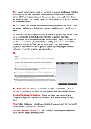 14.El uso de un servidor es lograr un tiempo de respuesta rápido para múltiples
solicitudes de red. Los servidores tienen varias unidades de procesamiento
central (CPU), grandes cantidades de memoria de acceso aleatorio (RAM) y
varias unidades de disco de alta capacidad que permiten encontrar información
de manera muy rápida

15. a) se usan para ejecutar aplicaciones como procesadores de textos, hojas
de cálculo y aplicaciones de red, como correo electrónico y navegación por la
Web.

b)Las estaciones de trabajo se usan para diseño de gráficos 3-D, animación de
vídeo y simulación de realidad virtual. También se pueden usar como
estaciones de administración para telecomunicaciones o equipos médicos. Al
igual que los servidores, las estaciones de trabajo suelen tener varias CPU,
grandes cantidades de RAM y varias unidades de disco duro de gran
capacidad y muy veloces. Por lo general, tienen capacidades gráficas muy
potentes y un monitor grande o varios monitores.

16.




17.TABLET PC: Es un dispositivo inalámbrico con pantalla táctil LCD que
permite al usuario escribir sobre ella utilizando un lápiz especial tipo puntero.

COMPUTADORA DE BOLSILLO: Es una versión a baja escala de una
computadora portátil, con menor potencia de CPU, menos RAM y sin disco
duro.

PDA:Portatil de tamaño reducido que ofresca almacenamiento de información
personal como calendarios y contactos.

DISPOSITIVOS DE JUEGOS:Son computadoras pequeñas exclusivas para
jugar distintos juegos de computación.
 
