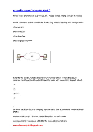 ccna discovery 2 chapter 6 v4.0

Note: These answers will give you 91.8%. Please correct wrong answers if possible

1
Which command is used to view the RIP routing protocol settings and configuration?

show version

show ip route

show interface

show ip protocols****



2




Refer to the exhibit. What is the maximum number of RIP routers that could
separate HostA and HostB and still leave the hosts with connectivity to each other?

14

15

16****

17



3
In which situation would a company register for its own autonomous system number
(ASN)?

when the company's ISP adds connection points to the Internet

when additional routers are added to the corporate internetwork

ccna-discovery-4.blogspot.com
 