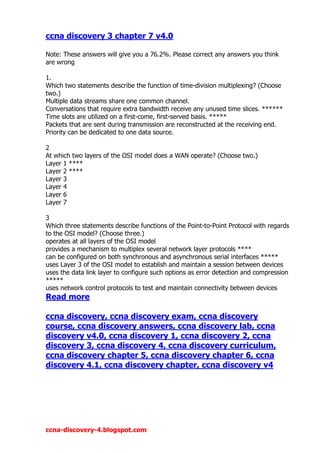 ccna discovery 3 chapter 7 v4.0

Note: These answers will give you a 76.2%. Please correct any answers you think
are wrong

1.
Which two statements describe the function of time-division multiplexing? (Choose
two.)
Multiple data streams share one common channel.
Conversations that require extra bandwidth receive any unused time slices. ******
Time slots are utilized on a first-come, first-served basis. *****
Packets that are sent during transmission are reconstructed at the receiving end.
Priority can be dedicated to one data source.

2
At which two layers of the OSI model does a WAN operate? (Choose two.)
Layer 1 ****
Layer 2 ****
Layer 3
Layer 4
Layer 6
Layer 7

3
Which three statements describe functions of the Point-to-Point Protocol with regards
to the OSI model? (Choose three.)
operates at all layers of the OSI model
provides a mechanism to multiplex several network layer protocols ****
can be configured on both synchronous and asynchronous serial interfaces *****
uses Layer 3 of the OSI model to establish and maintain a session between devices
uses the data link layer to configure such options as error detection and compression
*****
uses network control protocols to test and maintain connectivity between devices
Read more

ccna discovery, ccna discovery exam, ccna discovery
course, ccna discovery answers, ccna discovery lab, ccna
discovery v4.0, ccna discovery 1, ccna discovery 2, ccna
discovery 3, ccna discovery 4, ccna discovery curriculum,
ccna discovery chapter 5, ccna discovery chapter 6, ccna
discovery 4.1, ccna discovery chapter, ccna discovery v4




ccna-discovery-4.blogspot.com
 