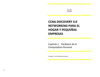 CCNA DISCOVERY 4.0
    NETWORKING PARA EL
    HOGAR Y PEQUEÑAS
    EMPRESAS


    Capitulo 1. Hardware de la
    Computadora Personal


    Copyright Cisco Networking Academy




1
 
