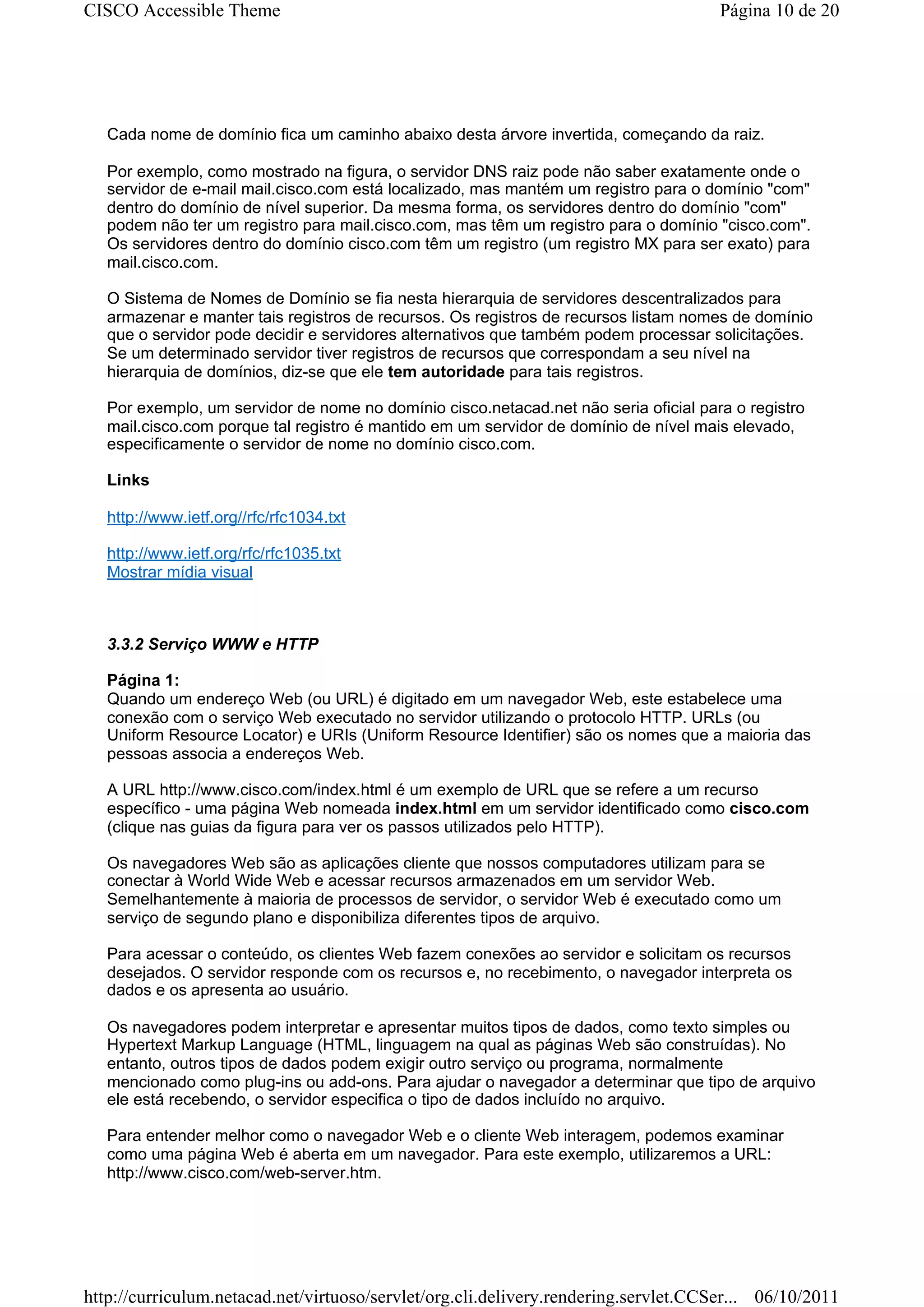 CISCO Accessible Theme                                                                Página 10 de 20




   Cada nome de domínio fica um caminho abaixo desta árvore invertida, começando da raiz.

   Por exemplo, como mostrado na figura, o servidor DNS raiz pode não saber exatamente onde o
   servidor de e-mail mail.cisco.com está localizado, mas mantém um registro para o domínio "com"
   dentro do domínio de nível superior. Da mesma forma, os servidores dentro do domínio "com"
   podem não ter um registro para mail.cisco.com, mas têm um registro para o domínio "cisco.com".
   Os servidores dentro do domínio cisco.com têm um registro (um registro MX para ser exato) para
   mail.cisco.com.

   O Sistema de Nomes de Domínio se fia nesta hierarquia de servidores descentralizados para
   armazenar e manter tais registros de recursos. Os registros de recursos listam nomes de domínio
   que o servidor pode decidir e servidores alternativos que também podem processar solicitações.
   Se um determinado servidor tiver registros de recursos que correspondam a seu nível na
   hierarquia de domínios, diz-se que ele tem autoridade para tais registros.

   Por exemplo, um servidor de nome no domínio cisco.netacad.net não seria oficial para o registro
   mail.cisco.com porque tal registro é mantido em um servidor de domínio de nível mais elevado,
   especificamente o servidor de nome no domínio cisco.com.

   Links

   http://www.ietf.org//rfc/rfc1034.txt

   http://www.ietf.org/rfc/rfc1035.txt
   Mostrar mídia visual



   3.3.2 Serviço WWW e HTTP

   Página 1:
   Quando um endereço Web (ou URL) é digitado em um navegador Web, este estabelece uma
   conexão com o serviço Web executado no servidor utilizando o protocolo HTTP. URLs (ou
   Uniform Resource Locator) e URIs (Uniform Resource Identifier) são os nomes que a maioria das
   pessoas associa a endereços Web.

   A URL http://www.cisco.com/index.html é um exemplo de URL que se refere a um recurso
   específico - uma página Web nomeada index.html em um servidor identificado como cisco.com
   (clique nas guias da figura para ver os passos utilizados pelo HTTP).

   Os navegadores Web são as aplicações cliente que nossos computadores utilizam para se
   conectar à World Wide Web e acessar recursos armazenados em um servidor Web.
   Semelhantemente à maioria de processos de servidor, o servidor Web é executado como um
   serviço de segundo plano e disponibiliza diferentes tipos de arquivo.

   Para acessar o conteúdo, os clientes Web fazem conexões ao servidor e solicitam os recursos
   desejados. O servidor responde com os recursos e, no recebimento, o navegador interpreta os
   dados e os apresenta ao usuário.

   Os navegadores podem interpretar e apresentar muitos tipos de dados, como texto simples ou
   Hypertext Markup Language (HTML, linguagem na qual as páginas Web são construídas). No
   entanto, outros tipos de dados podem exigir outro serviço ou programa, normalmente
   mencionado como plug-ins ou add-ons. Para ajudar o navegador a determinar que tipo de arquivo
   ele está recebendo, o servidor especifica o tipo de dados incluído no arquivo.

   Para entender melhor como o navegador Web e o cliente Web interagem, podemos examinar
   como uma página Web é aberta em um navegador. Para este exemplo, utilizaremos a URL:
   http://www.cisco.com/web-server.htm.




http://curriculum.netacad.net/virtuoso/servlet/org.cli.delivery.rendering.servlet.CCSer... 06/10/2011
 