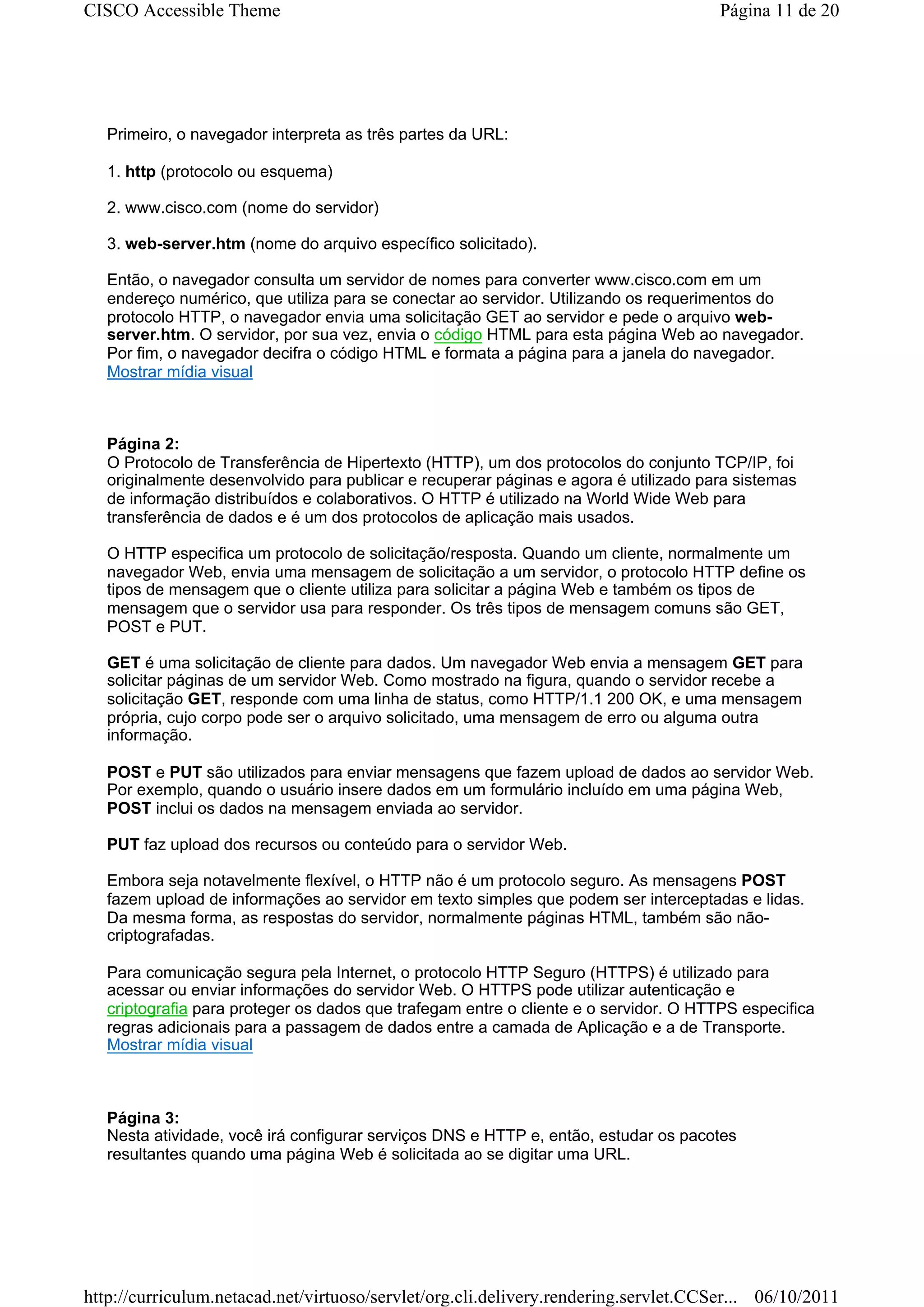CISCO Accessible Theme                                                                 Página 11 de 20




   Primeiro, o navegador interpreta as três partes da URL:

   1. http (protocolo ou esquema)

   2. www.cisco.com (nome do servidor)

   3. web-server.htm (nome do arquivo específico solicitado).

   Então, o navegador consulta um servidor de nomes para converter www.cisco.com em um
   endereço numérico, que utiliza para se conectar ao servidor. Utilizando os requerimentos do
   protocolo HTTP, o navegador envia uma solicitação GET ao servidor e pede o arquivo web-
   server.htm. O servidor, por sua vez, envia o código HTML para esta página Web ao navegador.
   Por fim, o navegador decifra o código HTML e formata a página para a janela do navegador.
   Mostrar mídia visual



   Página 2:
   O Protocolo de Transferência de Hipertexto (HTTP), um dos protocolos do conjunto TCP/IP, foi
   originalmente desenvolvido para publicar e recuperar páginas e agora é utilizado para sistemas
   de informação distribuídos e colaborativos. O HTTP é utilizado na World Wide Web para
   transferência de dados e é um dos protocolos de aplicação mais usados.

   O HTTP especifica um protocolo de solicitação/resposta. Quando um cliente, normalmente um
   navegador Web, envia uma mensagem de solicitação a um servidor, o protocolo HTTP define os
   tipos de mensagem que o cliente utiliza para solicitar a página Web e também os tipos de
   mensagem que o servidor usa para responder. Os três tipos de mensagem comuns são GET,
   POST e PUT.

   GET é uma solicitação de cliente para dados. Um navegador Web envia a mensagem GET para
   solicitar páginas de um servidor Web. Como mostrado na figura, quando o servidor recebe a
   solicitação GET, responde com uma linha de status, como HTTP/1.1 200 OK, e uma mensagem
   própria, cujo corpo pode ser o arquivo solicitado, uma mensagem de erro ou alguma outra
   informação.

   POST e PUT são utilizados para enviar mensagens que fazem upload de dados ao servidor Web.
   Por exemplo, quando o usuário insere dados em um formulário incluído em uma página Web,
   POST inclui os dados na mensagem enviada ao servidor.

   PUT faz upload dos recursos ou conteúdo para o servidor Web.

   Embora seja notavelmente flexível, o HTTP não é um protocolo seguro. As mensagens POST
   fazem upload de informações ao servidor em texto simples que podem ser interceptadas e lidas.
   Da mesma forma, as respostas do servidor, normalmente páginas HTML, também são não-
   criptografadas.

   Para comunicação segura pela Internet, o protocolo HTTP Seguro (HTTPS) é utilizado para
   acessar ou enviar informações do servidor Web. O HTTPS pode utilizar autenticação e
   criptografia para proteger os dados que trafegam entre o cliente e o servidor. O HTTPS especifica
   regras adicionais para a passagem de dados entre a camada de Aplicação e a de Transporte.
   Mostrar mídia visual



   Página 3:
   Nesta atividade, você irá configurar serviços DNS e HTTP e, então, estudar os pacotes
   resultantes quando uma página Web é solicitada ao se digitar uma URL.




http://curriculum.netacad.net/virtuoso/servlet/org.cli.delivery.rendering.servlet.CCSer... 06/10/2011
 
