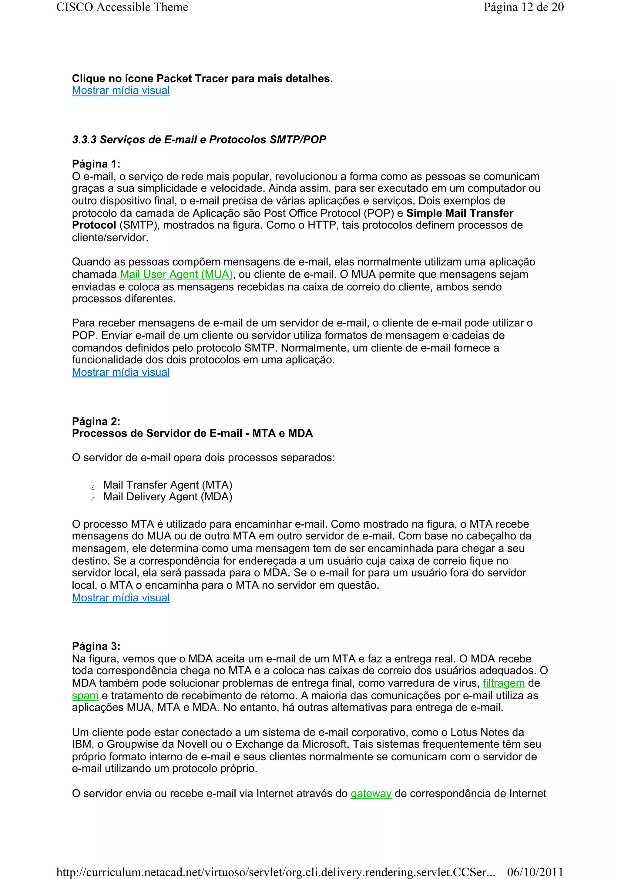 CISCO Accessible Theme                                                                Página 12 de 20




   Clique no ícone Packet Tracer para mais detalhes.
   Mostrar mídia visual



   3.3.3 Serviços de E-mail e Protocolos SMTP/POP

   Página 1:
   O e-mail, o serviço de rede mais popular, revolucionou a forma como as pessoas se comunicam
   graças a sua simplicidade e velocidade. Ainda assim, para ser executado em um computador ou
   outro dispositivo final, o e-mail precisa de várias aplicações e serviços. Dois exemplos de
   protocolo da camada de Aplicação são Post Office Protocol (POP) e Simple Mail Transfer
   Protocol (SMTP), mostrados na figura. Como o HTTP, tais protocolos definem processos de
   cliente/servidor.

   Quando as pessoas compõem mensagens de e-mail, elas normalmente utilizam uma aplicação
   chamada Mail User Agent (MUA), ou cliente de e-mail. O MUA permite que mensagens sejam
   enviadas e coloca as mensagens recebidas na caixa de correio do cliente, ambos sendo
   processos diferentes.

   Para receber mensagens de e-mail de um servidor de e-mail, o cliente de e-mail pode utilizar o
   POP. Enviar e-mail de um cliente ou servidor utiliza formatos de mensagem e cadeias de
   comandos definidos pelo protocolo SMTP. Normalmente, um cliente de e-mail fornece a
   funcionalidade dos dois protocolos em uma aplicação.
   Mostrar mídia visual



   Página 2:
   Processos de Servidor de E-mail - MTA e MDA

   O servidor de e-mail opera dois processos separados:

      z   Mail Transfer Agent (MTA)
      z   Mail Delivery Agent (MDA)

   O processo MTA é utilizado para encaminhar e-mail. Como mostrado na figura, o MTA recebe
   mensagens do MUA ou de outro MTA em outro servidor de e-mail. Com base no cabeçalho da
   mensagem, ele determina como uma mensagem tem de ser encaminhada para chegar a seu
   destino. Se a correspondência for endereçada a um usuário cuja caixa de correio fique no
   servidor local, ela será passada para o MDA. Se o e-mail for para um usuário fora do servidor
   local, o MTA o encaminha para o MTA no servidor em questão.
   Mostrar mídia visual



   Página 3:
   Na figura, vemos que o MDA aceita um e-mail de um MTA e faz a entrega real. O MDA recebe
   toda correspondência chega no MTA e a coloca nas caixas de correio dos usuários adequados. O
   MDA também pode solucionar problemas de entrega final, como varredura de vírus, filtragem de
   spam e tratamento de recebimento de retorno. A maioria das comunicações por e-mail utiliza as
   aplicações MUA, MTA e MDA. No entanto, há outras alternativas para entrega de e-mail.

   Um cliente pode estar conectado a um sistema de e-mail corporativo, como o Lotus Notes da
   IBM, o Groupwise da Novell ou o Exchange da Microsoft. Tais sistemas frequentemente têm seu
   próprio formato interno de e-mail e seus clientes normalmente se comunicam com o servidor de
   e-mail utilizando um protocolo próprio.

   O servidor envia ou recebe e-mail via Internet através do gateway de correspondência de Internet




http://curriculum.netacad.net/virtuoso/servlet/org.cli.delivery.rendering.servlet.CCSer... 06/10/2011
 