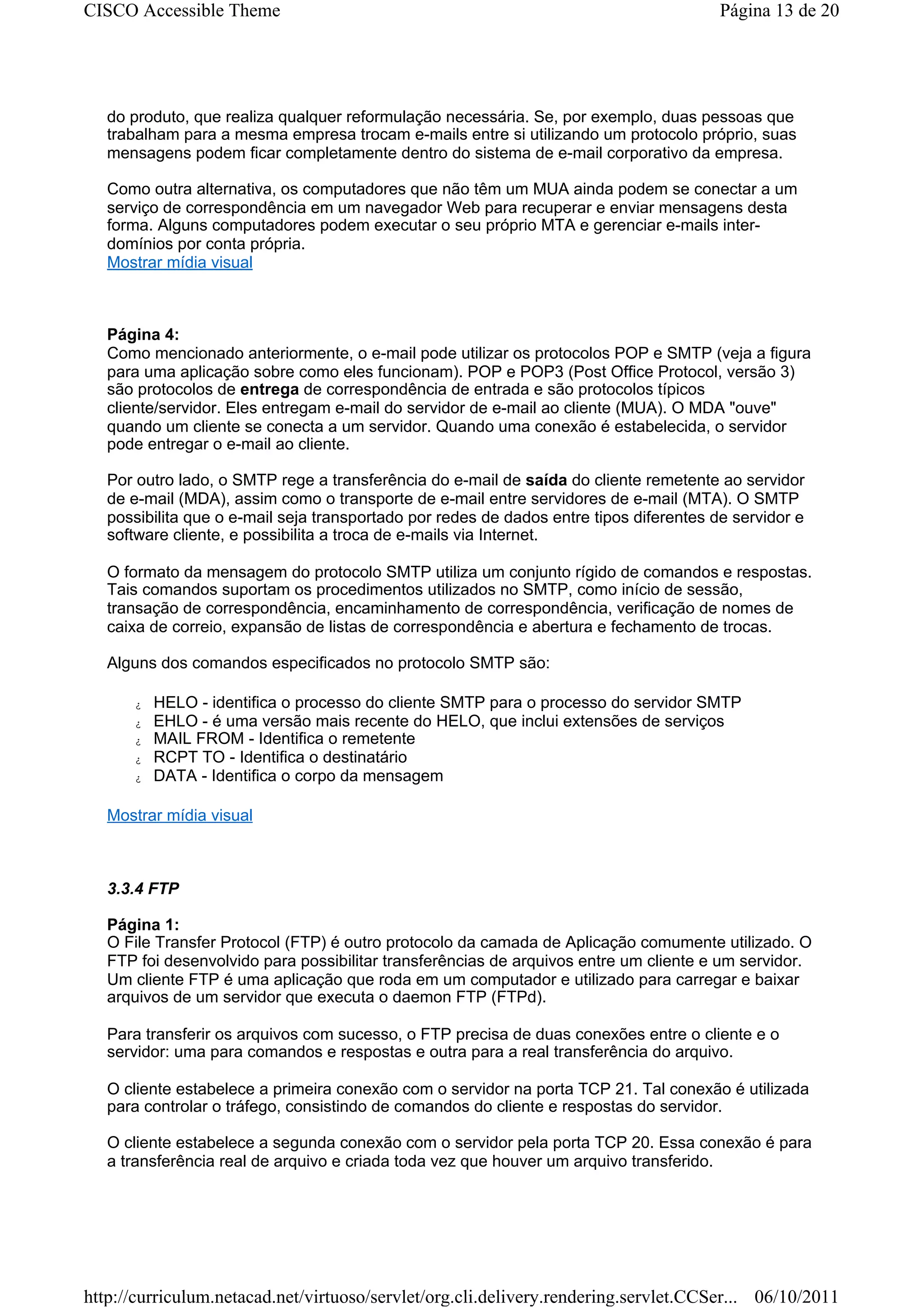 CISCO Accessible Theme                                                                   Página 13 de 20




   do produto, que realiza qualquer reformulação necessária. Se, por exemplo, duas pessoas que
   trabalham para a mesma empresa trocam e-mails entre si utilizando um protocolo próprio, suas
   mensagens podem ficar completamente dentro do sistema de e-mail corporativo da empresa.

   Como outra alternativa, os computadores que não têm um MUA ainda podem se conectar a um
   serviço de correspondência em um navegador Web para recuperar e enviar mensagens desta
   forma. Alguns computadores podem executar o seu próprio MTA e gerenciar e-mails inter-
   domínios por conta própria.
   Mostrar mídia visual



   Página 4:
   Como mencionado anteriormente, o e-mail pode utilizar os protocolos POP e SMTP (veja a figura
   para uma aplicação sobre como eles funcionam). POP e POP3 (Post Office Protocol, versão 3)
   são protocolos de entrega de correspondência de entrada e são protocolos típicos
   cliente/servidor. Eles entregam e-mail do servidor de e-mail ao cliente (MUA). O MDA "ouve"
   quando um cliente se conecta a um servidor. Quando uma conexão é estabelecida, o servidor
   pode entregar o e-mail ao cliente.

   Por outro lado, o SMTP rege a transferência do e-mail de saída do cliente remetente ao servidor
   de e-mail (MDA), assim como o transporte de e-mail entre servidores de e-mail (MTA). O SMTP
   possibilita que o e-mail seja transportado por redes de dados entre tipos diferentes de servidor e
   software cliente, e possibilita a troca de e-mails via Internet.

   O formato da mensagem do protocolo SMTP utiliza um conjunto rígido de comandos e respostas.
   Tais comandos suportam os procedimentos utilizados no SMTP, como início de sessão,
   transação de correspondência, encaminhamento de correspondência, verificação de nomes de
   caixa de correio, expansão de listas de correspondência e abertura e fechamento de trocas.

   Alguns dos comandos especificados no protocolo SMTP são:

      z   HELO - identifica o processo do cliente SMTP para o processo do servidor SMTP
      z   EHLO - é uma versão mais recente do HELO, que inclui extensões de serviços
      z   MAIL FROM - Identifica o remetente
      z   RCPT TO - Identifica o destinatário
      z   DATA - Identifica o corpo da mensagem

   Mostrar mídia visual



   3.3.4 FTP

   Página 1:
   O File Transfer Protocol (FTP) é outro protocolo da camada de Aplicação comumente utilizado. O
   FTP foi desenvolvido para possibilitar transferências de arquivos entre um cliente e um servidor.
   Um cliente FTP é uma aplicação que roda em um computador e utilizado para carregar e baixar
   arquivos de um servidor que executa o daemon FTP (FTPd).

   Para transferir os arquivos com sucesso, o FTP precisa de duas conexões entre o cliente e o
   servidor: uma para comandos e respostas e outra para a real transferência do arquivo.

   O cliente estabelece a primeira conexão com o servidor na porta TCP 21. Tal conexão é utilizada
   para controlar o tráfego, consistindo de comandos do cliente e respostas do servidor.

   O cliente estabelece a segunda conexão com o servidor pela porta TCP 20. Essa conexão é para
   a transferência real de arquivo e criada toda vez que houver um arquivo transferido.




http://curriculum.netacad.net/virtuoso/servlet/org.cli.delivery.rendering.servlet.CCSer... 06/10/2011
 