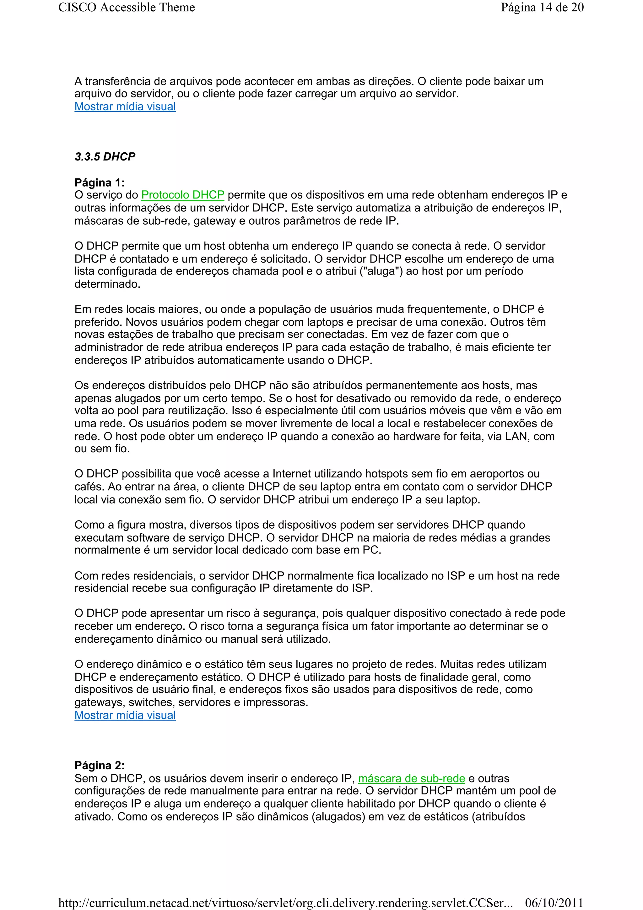 CISCO Accessible Theme                                                                 Página 14 de 20




   A transferência de arquivos pode acontecer em ambas as direções. O cliente pode baixar um
   arquivo do servidor, ou o cliente pode fazer carregar um arquivo ao servidor.
   Mostrar mídia visual



   3.3.5 DHCP

   Página 1:
   O serviço do Protocolo DHCP permite que os dispositivos em uma rede obtenham endereços IP e
   outras informações de um servidor DHCP. Este serviço automatiza a atribuição de endereços IP,
   máscaras de sub-rede, gateway e outros parâmetros de rede IP.

   O DHCP permite que um host obtenha um endereço IP quando se conecta à rede. O servidor
   DHCP é contatado e um endereço é solicitado. O servidor DHCP escolhe um endereço de uma
   lista configurada de endereços chamada pool e o atribui ("aluga") ao host por um período
   determinado.

   Em redes locais maiores, ou onde a população de usuários muda frequentemente, o DHCP é
   preferido. Novos usuários podem chegar com laptops e precisar de uma conexão. Outros têm
   novas estações de trabalho que precisam ser conectadas. Em vez de fazer com que o
   administrador de rede atribua endereços IP para cada estação de trabalho, é mais eficiente ter
   endereços IP atribuídos automaticamente usando o DHCP.

   Os endereços distribuídos pelo DHCP não são atribuídos permanentemente aos hosts, mas
   apenas alugados por um certo tempo. Se o host for desativado ou removido da rede, o endereço
   volta ao pool para reutilização. Isso é especialmente útil com usuários móveis que vêm e vão em
   uma rede. Os usuários podem se mover livremente de local a local e restabelecer conexões de
   rede. O host pode obter um endereço IP quando a conexão ao hardware for feita, via LAN, com
   ou sem fio.

   O DHCP possibilita que você acesse a Internet utilizando hotspots sem fio em aeroportos ou
   cafés. Ao entrar na área, o cliente DHCP de seu laptop entra em contato com o servidor DHCP
   local via conexão sem fio. O servidor DHCP atribui um endereço IP a seu laptop.

   Como a figura mostra, diversos tipos de dispositivos podem ser servidores DHCP quando
   executam software de serviço DHCP. O servidor DHCP na maioria de redes médias a grandes
   normalmente é um servidor local dedicado com base em PC.

   Com redes residenciais, o servidor DHCP normalmente fica localizado no ISP e um host na rede
   residencial recebe sua configuração IP diretamente do ISP.

   O DHCP pode apresentar um risco à segurança, pois qualquer dispositivo conectado à rede pode
   receber um endereço. O risco torna a segurança física um fator importante ao determinar se o
   endereçamento dinâmico ou manual será utilizado.

   O endereço dinâmico e o estático têm seus lugares no projeto de redes. Muitas redes utilizam
   DHCP e endereçamento estático. O DHCP é utilizado para hosts de finalidade geral, como
   dispositivos de usuário final, e endereços fixos são usados para dispositivos de rede, como
   gateways, switches, servidores e impressoras.
   Mostrar mídia visual



   Página 2:
   Sem o DHCP, os usuários devem inserir o endereço IP, máscara de sub-rede e outras
   configurações de rede manualmente para entrar na rede. O servidor DHCP mantém um pool de
   endereços IP e aluga um endereço a qualquer cliente habilitado por DHCP quando o cliente é
   ativado. Como os endereços IP são dinâmicos (alugados) em vez de estáticos (atribuídos




http://curriculum.netacad.net/virtuoso/servlet/org.cli.delivery.rendering.servlet.CCSer... 06/10/2011
 