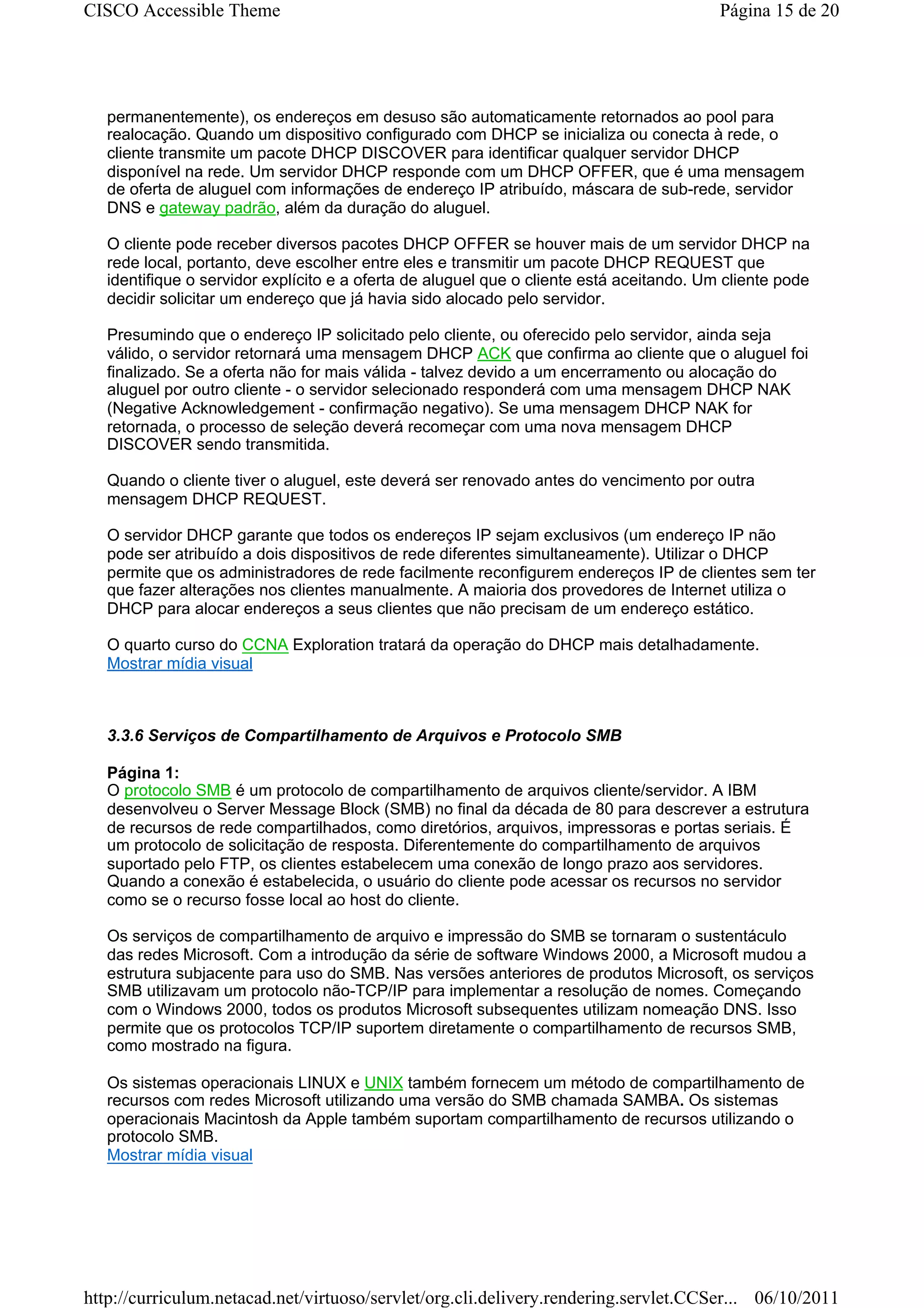 CISCO Accessible Theme                                                                    Página 15 de 20




   permanentemente), os endereços em desuso são automaticamente retornados ao pool para
   realocação. Quando um dispositivo configurado com DHCP se inicializa ou conecta à rede, o
   cliente transmite um pacote DHCP DISCOVER para identificar qualquer servidor DHCP
   disponível na rede. Um servidor DHCP responde com um DHCP OFFER, que é uma mensagem
   de oferta de aluguel com informações de endereço IP atribuído, máscara de sub-rede, servidor
   DNS e gateway padrão, além da duração do aluguel.

   O cliente pode receber diversos pacotes DHCP OFFER se houver mais de um servidor DHCP na
   rede local, portanto, deve escolher entre eles e transmitir um pacote DHCP REQUEST que
   identifique o servidor explícito e a oferta de aluguel que o cliente está aceitando. Um cliente pode
   decidir solicitar um endereço que já havia sido alocado pelo servidor.

   Presumindo que o endereço IP solicitado pelo cliente, ou oferecido pelo servidor, ainda seja
   válido, o servidor retornará uma mensagem DHCP ACK que confirma ao cliente que o aluguel foi
   finalizado. Se a oferta não for mais válida - talvez devido a um encerramento ou alocação do
   aluguel por outro cliente - o servidor selecionado responderá com uma mensagem DHCP NAK
   (Negative Acknowledgement - confirmação negativo). Se uma mensagem DHCP NAK for
   retornada, o processo de seleção deverá recomeçar com uma nova mensagem DHCP
   DISCOVER sendo transmitida.

   Quando o cliente tiver o aluguel, este deverá ser renovado antes do vencimento por outra
   mensagem DHCP REQUEST.

   O servidor DHCP garante que todos os endereços IP sejam exclusivos (um endereço IP não
   pode ser atribuído a dois dispositivos de rede diferentes simultaneamente). Utilizar o DHCP
   permite que os administradores de rede facilmente reconfigurem endereços IP de clientes sem ter
   que fazer alterações nos clientes manualmente. A maioria dos provedores de Internet utiliza o
   DHCP para alocar endereços a seus clientes que não precisam de um endereço estático.

   O quarto curso do CCNA Exploration tratará da operação do DHCP mais detalhadamente.
   Mostrar mídia visual



   3.3.6 Serviços de Compartilhamento de Arquivos e Protocolo SMB

   Página 1:
   O protocolo SMB é um protocolo de compartilhamento de arquivos cliente/servidor. A IBM
   desenvolveu o Server Message Block (SMB) no final da década de 80 para descrever a estrutura
   de recursos de rede compartilhados, como diretórios, arquivos, impressoras e portas seriais. É
   um protocolo de solicitação de resposta. Diferentemente do compartilhamento de arquivos
   suportado pelo FTP, os clientes estabelecem uma conexão de longo prazo aos servidores.
   Quando a conexão é estabelecida, o usuário do cliente pode acessar os recursos no servidor
   como se o recurso fosse local ao host do cliente.

   Os serviços de compartilhamento de arquivo e impressão do SMB se tornaram o sustentáculo
   das redes Microsoft. Com a introdução da série de software Windows 2000, a Microsoft mudou a
   estrutura subjacente para uso do SMB. Nas versões anteriores de produtos Microsoft, os serviços
   SMB utilizavam um protocolo não-TCP/IP para implementar a resolução de nomes. Começando
   com o Windows 2000, todos os produtos Microsoft subsequentes utilizam nomeação DNS. Isso
   permite que os protocolos TCP/IP suportem diretamente o compartilhamento de recursos SMB,
   como mostrado na figura.

   Os sistemas operacionais LINUX e UNIX também fornecem um método de compartilhamento de
   recursos com redes Microsoft utilizando uma versão do SMB chamada SAMBA. Os sistemas
   operacionais Macintosh da Apple também suportam compartilhamento de recursos utilizando o
   protocolo SMB.
   Mostrar mídia visual




http://curriculum.netacad.net/virtuoso/servlet/org.cli.delivery.rendering.servlet.CCSer... 06/10/2011
 