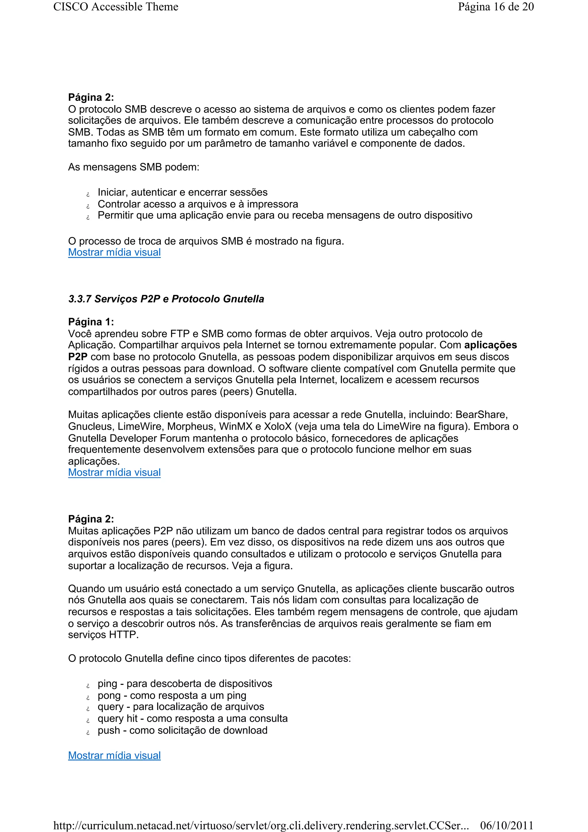 CISCO Accessible Theme                                                               Página 16 de 20




   Página 2:
   O protocolo SMB descreve o acesso ao sistema de arquivos e como os clientes podem fazer
   solicitações de arquivos. Ele também descreve a comunicação entre processos do protocolo
   SMB. Todas as SMB têm um formato em comum. Este formato utiliza um cabeçalho com
   tamanho fixo seguido por um parâmetro de tamanho variável e componente de dados.

   As mensagens SMB podem:

      z   Iniciar, autenticar e encerrar sessões
      z   Controlar acesso a arquivos e à impressora
      z   Permitir que uma aplicação envie para ou receba mensagens de outro dispositivo

   O processo de troca de arquivos SMB é mostrado na figura.
   Mostrar mídia visual



   3.3.7 Serviços P2P e Protocolo Gnutella

   Página 1:
   Você aprendeu sobre FTP e SMB como formas de obter arquivos. Veja outro protocolo de
   Aplicação. Compartilhar arquivos pela Internet se tornou extremamente popular. Com aplicações
   P2P com base no protocolo Gnutella, as pessoas podem disponibilizar arquivos em seus discos
   rígidos a outras pessoas para download. O software cliente compatível com Gnutella permite que
   os usuários se conectem a serviços Gnutella pela Internet, localizem e acessem recursos
   compartilhados por outros pares (peers) Gnutella.

   Muitas aplicações cliente estão disponíveis para acessar a rede Gnutella, incluindo: BearShare,
   Gnucleus, LimeWire, Morpheus, WinMX e XoloX (veja uma tela do LimeWire na figura). Embora o
   Gnutella Developer Forum mantenha o protocolo básico, fornecedores de aplicações
   frequentemente desenvolvem extensões para que o protocolo funcione melhor em suas
   aplicações.
   Mostrar mídia visual



   Página 2:
   Muitas aplicações P2P não utilizam um banco de dados central para registrar todos os arquivos
   disponíveis nos pares (peers). Em vez disso, os dispositivos na rede dizem uns aos outros que
   arquivos estão disponíveis quando consultados e utilizam o protocolo e serviços Gnutella para
   suportar a localização de recursos. Veja a figura.

   Quando um usuário está conectado a um serviço Gnutella, as aplicações cliente buscarão outros
   nós Gnutella aos quais se conectarem. Tais nós lidam com consultas para localização de
   recursos e respostas a tais solicitações. Eles também regem mensagens de controle, que ajudam
   o serviço a descobrir outros nós. As transferências de arquivos reais geralmente se fiam em
   serviços HTTP.

   O protocolo Gnutella define cinco tipos diferentes de pacotes:

      z   ping - para descoberta de dispositivos
      z   pong - como resposta a um ping
      z   query - para localização de arquivos
      z   query hit - como resposta a uma consulta
      z   push - como solicitação de download

   Mostrar mídia visual




http://curriculum.netacad.net/virtuoso/servlet/org.cli.delivery.rendering.servlet.CCSer... 06/10/2011
 