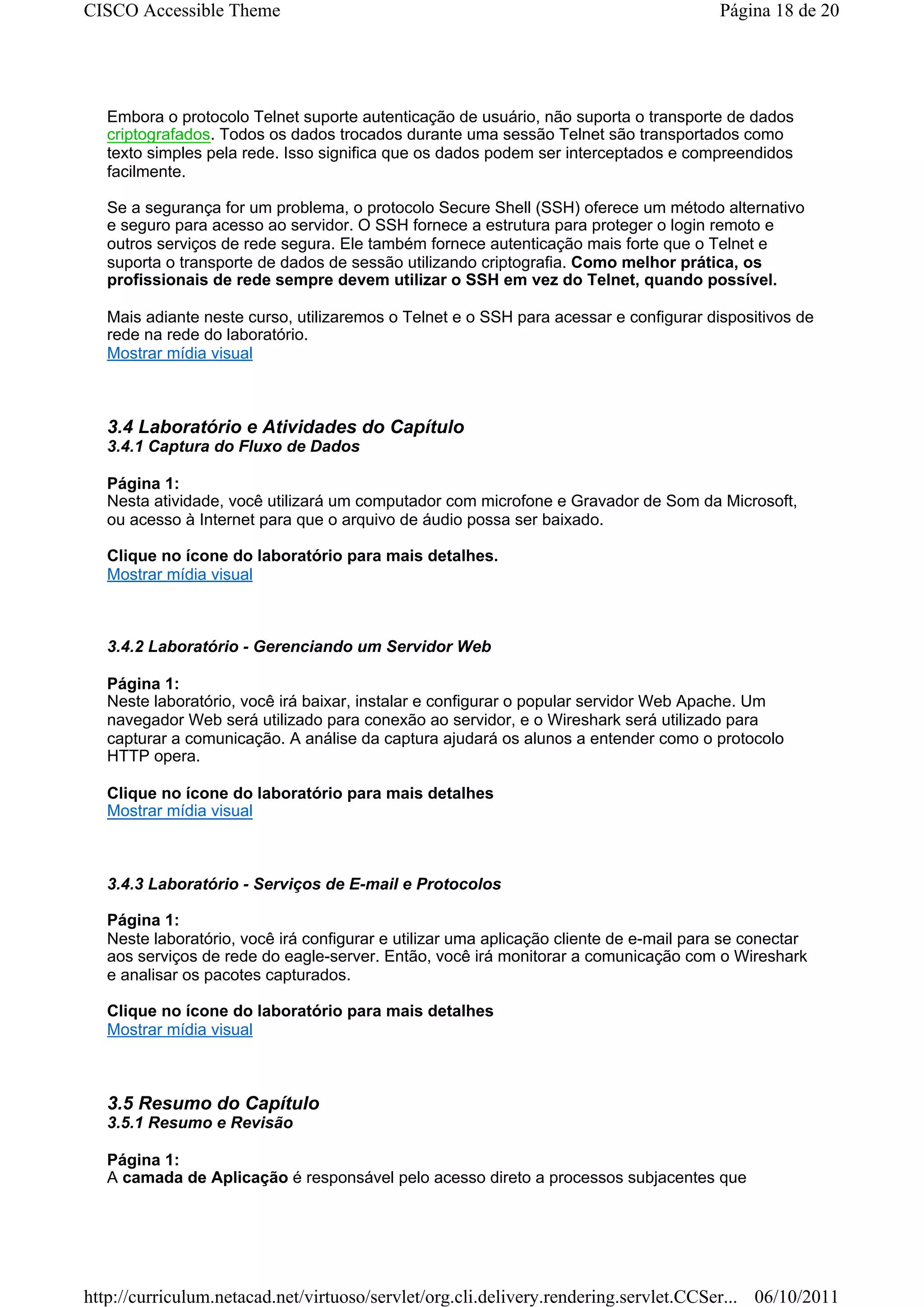 CISCO Accessible Theme                                                                  Página 18 de 20




   Embora o protocolo Telnet suporte autenticação de usuário, não suporta o transporte de dados
   criptografados. Todos os dados trocados durante uma sessão Telnet são transportados como
   texto simples pela rede. Isso significa que os dados podem ser interceptados e compreendidos
   facilmente.

   Se a segurança for um problema, o protocolo Secure Shell (SSH) oferece um método alternativo
   e seguro para acesso ao servidor. O SSH fornece a estrutura para proteger o login remoto e
   outros serviços de rede segura. Ele também fornece autenticação mais forte que o Telnet e
   suporta o transporte de dados de sessão utilizando criptografia. Como melhor prática, os
   profissionais de rede sempre devem utilizar o SSH em vez do Telnet, quando possível.

   Mais adiante neste curso, utilizaremos o Telnet e o SSH para acessar e configurar dispositivos de
   rede na rede do laboratório.
   Mostrar mídia visual



   3.4 Laboratório e Atividades do Capítulo
   3.4.1 Captura do Fluxo de Dados

   Página 1:
   Nesta atividade, você utilizará um computador com microfone e Gravador de Som da Microsoft,
   ou acesso à Internet para que o arquivo de áudio possa ser baixado.

   Clique no ícone do laboratório para mais detalhes.
   Mostrar mídia visual



   3.4.2 Laboratório - Gerenciando um Servidor Web

   Página 1:
   Neste laboratório, você irá baixar, instalar e configurar o popular servidor Web Apache. Um
   navegador Web será utilizado para conexão ao servidor, e o Wireshark será utilizado para
   capturar a comunicação. A análise da captura ajudará os alunos a entender como o protocolo
   HTTP opera.

   Clique no ícone do laboratório para mais detalhes
   Mostrar mídia visual



   3.4.3 Laboratório - Serviços de E-mail e Protocolos

   Página 1:
   Neste laboratório, você irá configurar e utilizar uma aplicação cliente de e-mail para se conectar
   aos serviços de rede do eagle-server. Então, você irá monitorar a comunicação com o Wireshark
   e analisar os pacotes capturados.

   Clique no ícone do laboratório para mais detalhes
   Mostrar mídia visual



   3.5 Resumo do Capítulo
   3.5.1 Resumo e Revisão

   Página 1:
   A camada de Aplicação é responsável pelo acesso direto a processos subjacentes que




http://curriculum.netacad.net/virtuoso/servlet/org.cli.delivery.rendering.servlet.CCSer... 06/10/2011
 