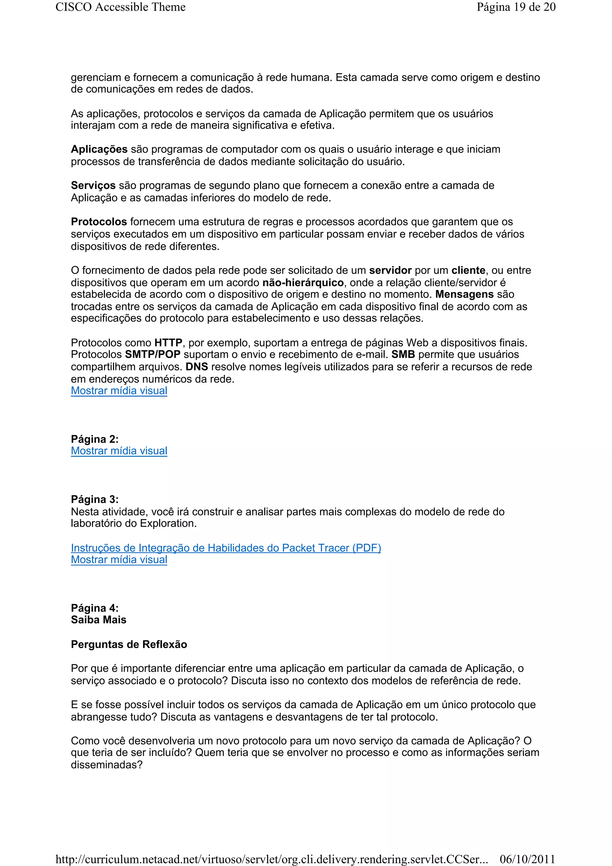 CISCO Accessible Theme                                                                Página 19 de 20




   gerenciam e fornecem a comunicação à rede humana. Esta camada serve como origem e destino
   de comunicações em redes de dados.

   As aplicações, protocolos e serviços da camada de Aplicação permitem que os usuários
   interajam com a rede de maneira significativa e efetiva.

   Aplicações são programas de computador com os quais o usuário interage e que iniciam
   processos de transferência de dados mediante solicitação do usuário.

   Serviços são programas de segundo plano que fornecem a conexão entre a camada de
   Aplicação e as camadas inferiores do modelo de rede.

   Protocolos fornecem uma estrutura de regras e processos acordados que garantem que os
   serviços executados em um dispositivo em particular possam enviar e receber dados de vários
   dispositivos de rede diferentes.

   O fornecimento de dados pela rede pode ser solicitado de um servidor por um cliente, ou entre
   dispositivos que operam em um acordo não-hierárquico, onde a relação cliente/servidor é
   estabelecida de acordo com o dispositivo de origem e destino no momento. Mensagens são
   trocadas entre os serviços da camada de Aplicação em cada dispositivo final de acordo com as
   especificações do protocolo para estabelecimento e uso dessas relações.

   Protocolos como HTTP, por exemplo, suportam a entrega de páginas Web a dispositivos finais.
   Protocolos SMTP/POP suportam o envio e recebimento de e-mail. SMB permite que usuários
   compartilhem arquivos. DNS resolve nomes legíveis utilizados para se referir a recursos de rede
   em endereços numéricos da rede.
   Mostrar mídia visual



   Página 2:
   Mostrar mídia visual



   Página 3:
   Nesta atividade, você irá construir e analisar partes mais complexas do modelo de rede do
   laboratório do Exploration.

   Instruções de Integração de Habilidades do Packet Tracer (PDF)
   Mostrar mídia visual



   Página 4:
   Saiba Mais

   Perguntas de Reflexão

   Por que é importante diferenciar entre uma aplicação em particular da camada de Aplicação, o
   serviço associado e o protocolo? Discuta isso no contexto dos modelos de referência de rede.

   E se fosse possível incluir todos os serviços da camada de Aplicação em um único protocolo que
   abrangesse tudo? Discuta as vantagens e desvantagens de ter tal protocolo.

   Como você desenvolveria um novo protocolo para um novo serviço da camada de Aplicação? O
   que teria de ser incluído? Quem teria que se envolver no processo e como as informações seriam
   disseminadas?




http://curriculum.netacad.net/virtuoso/servlet/org.cli.delivery.rendering.servlet.CCSer... 06/10/2011
 
