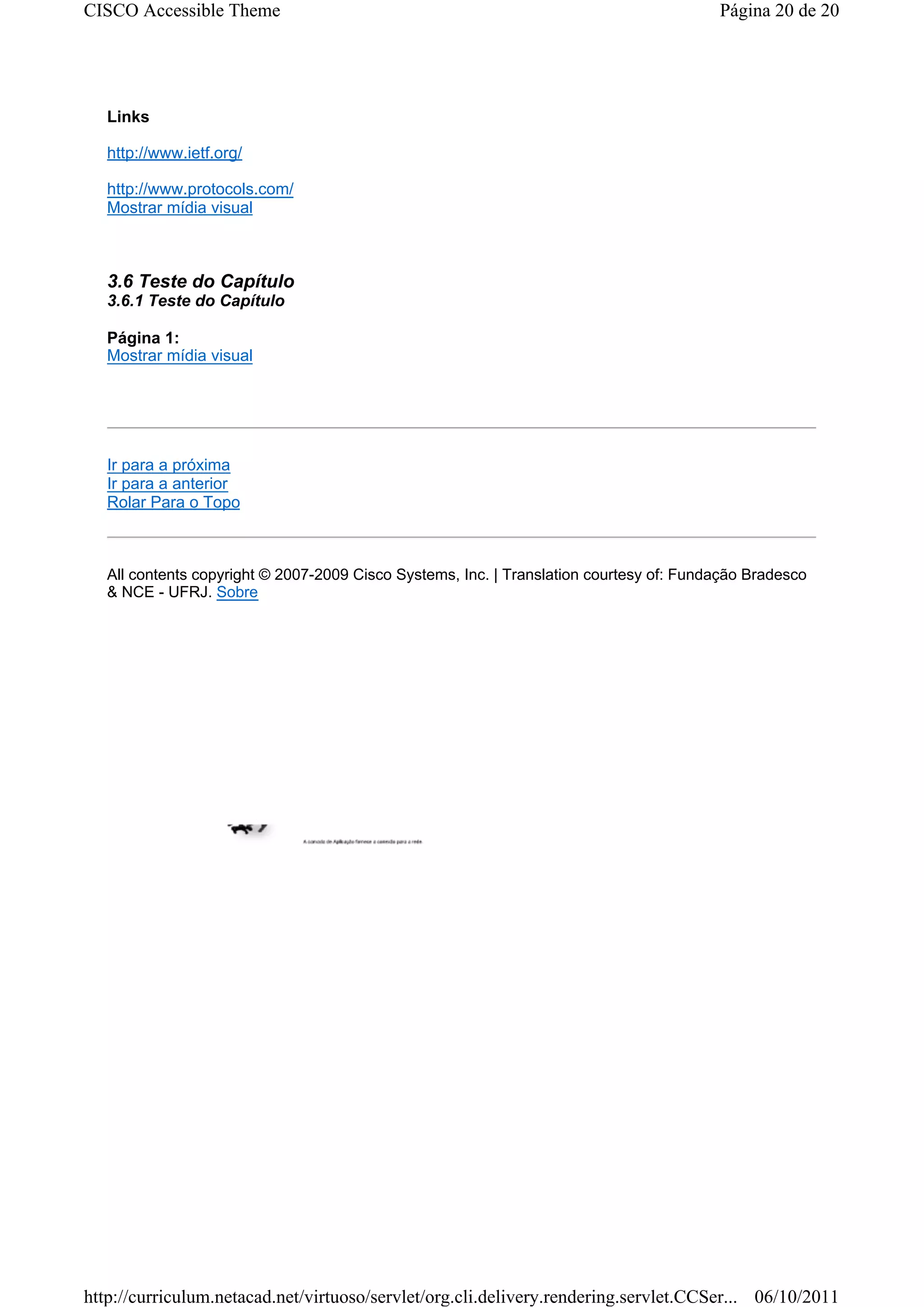 CISCO Accessible Theme                                                                   Página 20 de 20




   Links

   http://www.ietf.org/

   http://www.protocols.com/
   Mostrar mídia visual



   3.6 Teste do Capítulo
   3.6.1 Teste do Capítulo

   Página 1:
   Mostrar mídia visual




   Ir para a próxima
   Ir para a anterior
   Rolar Para o Topo



   All contents copyright © 2007-2009 Cisco Systems, Inc. | Translation courtesy of: Fundação Bradesco
   & NCE - UFRJ. Sobre




http://curriculum.netacad.net/virtuoso/servlet/org.cli.delivery.rendering.servlet.CCSer... 06/10/2011
 