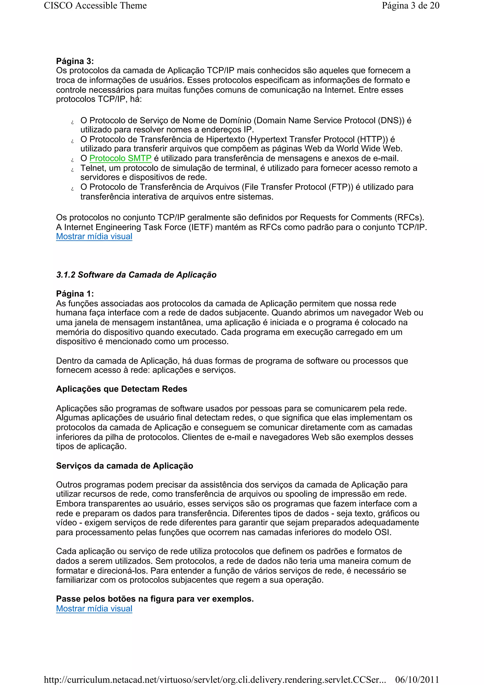CISCO Accessible Theme                                                                   Página 3 de 20




   Página 3:
   Os protocolos da camada de Aplicação TCP/IP mais conhecidos são aqueles que fornecem a
   troca de informações de usuários. Esses protocolos especificam as informações de formato e
   controle necessários para muitas funções comuns de comunicação na Internet. Entre esses
   protocolos TCP/IP, há:

      z   O Protocolo de Serviço de Nome de Domínio (Domain Name Service Protocol (DNS)) é
          utilizado para resolver nomes a endereços IP.
      z   O Protocolo de Transferência de Hipertexto (Hypertext Transfer Protocol (HTTP)) é
          utilizado para transferir arquivos que compõem as páginas Web da World Wide Web.
      z   O Protocolo SMTP é utilizado para transferência de mensagens e anexos de e-mail.
      z   Telnet, um protocolo de simulação de terminal, é utilizado para fornecer acesso remoto a
          servidores e dispositivos de rede.
      z   O Protocolo de Transferência de Arquivos (File Transfer Protocol (FTP)) é utilizado para
          transferência interativa de arquivos entre sistemas.

   Os protocolos no conjunto TCP/IP geralmente são definidos por Requests for Comments (RFCs).
   A Internet Engineering Task Force (IETF) mantém as RFCs como padrão para o conjunto TCP/IP.
   Mostrar mídia visual



   3.1.2 Software da Camada de Aplicação

   Página 1:
   As funções associadas aos protocolos da camada de Aplicação permitem que nossa rede
   humana faça interface com a rede de dados subjacente. Quando abrimos um navegador Web ou
   uma janela de mensagem instantânea, uma aplicação é iniciada e o programa é colocado na
   memória do dispositivo quando executado. Cada programa em execução carregado em um
   dispositivo é mencionado como um processo.

   Dentro da camada de Aplicação, há duas formas de programa de software ou processos que
   fornecem acesso à rede: aplicações e serviços.

   Aplicações que Detectam Redes

   Aplicações são programas de software usados por pessoas para se comunicarem pela rede.
   Algumas aplicações de usuário final detectam redes, o que significa que elas implementam os
   protocolos da camada de Aplicação e conseguem se comunicar diretamente com as camadas
   inferiores da pilha de protocolos. Clientes de e-mail e navegadores Web são exemplos desses
   tipos de aplicação.

   Serviços da camada de Aplicação

   Outros programas podem precisar da assistência dos serviços da camada de Aplicação para
   utilizar recursos de rede, como transferência de arquivos ou spooling de impressão em rede.
   Embora transparentes ao usuário, esses serviços são os programas que fazem interface com a
   rede e preparam os dados para transferência. Diferentes tipos de dados - seja texto, gráficos ou
   vídeo - exigem serviços de rede diferentes para garantir que sejam preparados adequadamente
   para processamento pelas funções que ocorrem nas camadas inferiores do modelo OSI.

   Cada aplicação ou serviço de rede utiliza protocolos que definem os padrões e formatos de
   dados a serem utilizados. Sem protocolos, a rede de dados não teria uma maneira comum de
   formatar e direcioná-los. Para entender a função de vários serviços de rede, é necessário se
   familiarizar com os protocolos subjacentes que regem a sua operação.

   Passe pelos botões na figura para ver exemplos.
   Mostrar mídia visual




http://curriculum.netacad.net/virtuoso/servlet/org.cli.delivery.rendering.servlet.CCSer... 06/10/2011
 