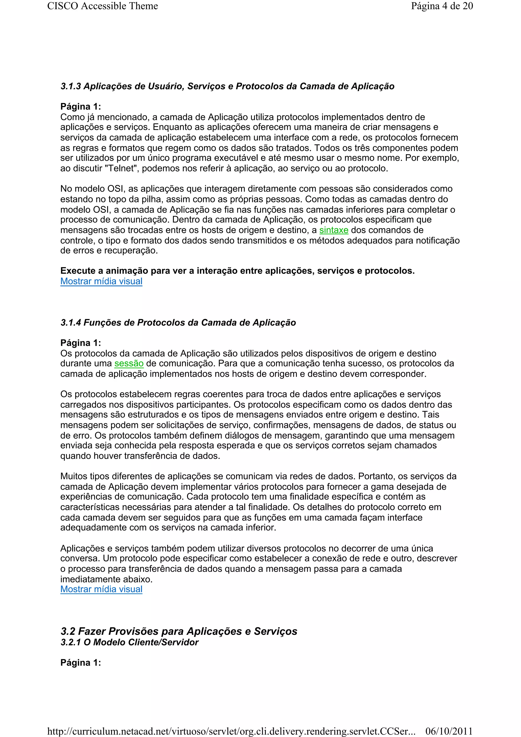 CISCO Accessible Theme                                                                 Página 4 de 20




   3.1.3 Aplicações de Usuário, Serviços e Protocolos da Camada de Aplicação

   Página 1:
   Como já mencionado, a camada de Aplicação utiliza protocolos implementados dentro de
   aplicações e serviços. Enquanto as aplicações oferecem uma maneira de criar mensagens e
   serviços da camada de aplicação estabelecem uma interface com a rede, os protocolos fornecem
   as regras e formatos que regem como os dados são tratados. Todos os três componentes podem
   ser utilizados por um único programa executável e até mesmo usar o mesmo nome. Por exemplo,
   ao discutir "Telnet", podemos nos referir à aplicação, ao serviço ou ao protocolo.

   No modelo OSI, as aplicações que interagem diretamente com pessoas são considerados como
   estando no topo da pilha, assim como as próprias pessoas. Como todas as camadas dentro do
   modelo OSI, a camada de Aplicação se fia nas funções nas camadas inferiores para completar o
   processo de comunicação. Dentro da camada de Aplicação, os protocolos especificam que
   mensagens são trocadas entre os hosts de origem e destino, a sintaxe dos comandos de
   controle, o tipo e formato dos dados sendo transmitidos e os métodos adequados para notificação
   de erros e recuperação.

   Execute a animação para ver a interação entre aplicações, serviços e protocolos.
   Mostrar mídia visual



   3.1.4 Funções de Protocolos da Camada de Aplicação

   Página 1:
   Os protocolos da camada de Aplicação são utilizados pelos dispositivos de origem e destino
   durante uma sessão de comunicação. Para que a comunicação tenha sucesso, os protocolos da
   camada de aplicação implementados nos hosts de origem e destino devem corresponder.

   Os protocolos estabelecem regras coerentes para troca de dados entre aplicações e serviços
   carregados nos dispositivos participantes. Os protocolos especificam como os dados dentro das
   mensagens são estruturados e os tipos de mensagens enviados entre origem e destino. Tais
   mensagens podem ser solicitações de serviço, confirmações, mensagens de dados, de status ou
   de erro. Os protocolos também definem diálogos de mensagem, garantindo que uma mensagem
   enviada seja conhecida pela resposta esperada e que os serviços corretos sejam chamados
   quando houver transferência de dados.

   Muitos tipos diferentes de aplicações se comunicam via redes de dados. Portanto, os serviços da
   camada de Aplicação devem implementar vários protocolos para fornecer a gama desejada de
   experiências de comunicação. Cada protocolo tem uma finalidade específica e contém as
   características necessárias para atender a tal finalidade. Os detalhes do protocolo correto em
   cada camada devem ser seguidos para que as funções em uma camada façam interface
   adequadamente com os serviços na camada inferior.

   Aplicações e serviços também podem utilizar diversos protocolos no decorrer de uma única
   conversa. Um protocolo pode especificar como estabelecer a conexão de rede e outro, descrever
   o processo para transferência de dados quando a mensagem passa para a camada
   imediatamente abaixo.
   Mostrar mídia visual



   3.2 Fazer Provisões para Aplicações e Serviços
   3.2.1 O Modelo Cliente/Servidor

   Página 1:




http://curriculum.netacad.net/virtuoso/servlet/org.cli.delivery.rendering.servlet.CCSer... 06/10/2011
 