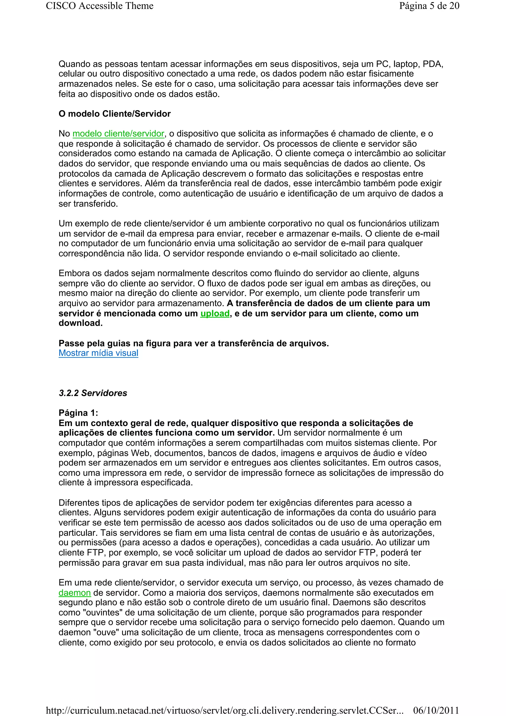 CISCO Accessible Theme                                                                  Página 5 de 20




   Quando as pessoas tentam acessar informações em seus dispositivos, seja um PC, laptop, PDA,
   celular ou outro dispositivo conectado a uma rede, os dados podem não estar fisicamente
   armazenados neles. Se este for o caso, uma solicitação para acessar tais informações deve ser
   feita ao dispositivo onde os dados estão.

   O modelo Cliente/Servidor

   No modelo cliente/servidor, o dispositivo que solicita as informações é chamado de cliente, e o
   que responde à solicitação é chamado de servidor. Os processos de cliente e servidor são
   considerados como estando na camada de Aplicação. O cliente começa o intercâmbio ao solicitar
   dados do servidor, que responde enviando uma ou mais sequências de dados ao cliente. Os
   protocolos da camada de Aplicação descrevem o formato das solicitações e respostas entre
   clientes e servidores. Além da transferência real de dados, esse intercâmbio também pode exigir
   informações de controle, como autenticação de usuário e identificação de um arquivo de dados a
   ser transferido.

   Um exemplo de rede cliente/servidor é um ambiente corporativo no qual os funcionários utilizam
   um servidor de e-mail da empresa para enviar, receber e armazenar e-mails. O cliente de e-mail
   no computador de um funcionário envia uma solicitação ao servidor de e-mail para qualquer
   correspondência não lida. O servidor responde enviando o e-mail solicitado ao cliente.

   Embora os dados sejam normalmente descritos como fluindo do servidor ao cliente, alguns
   sempre vão do cliente ao servidor. O fluxo de dados pode ser igual em ambas as direções, ou
   mesmo maior na direção do cliente ao servidor. Por exemplo, um cliente pode transferir um
   arquivo ao servidor para armazenamento. A transferência de dados de um cliente para um
   servidor é mencionada como um upload, e de um servidor para um cliente, como um
   download.

   Passe pela guias na figura para ver a transferência de arquivos.
   Mostrar mídia visual



   3.2.2 Servidores

   Página 1:
   Em um contexto geral de rede, qualquer dispositivo que responda a solicitações de
   aplicações de clientes funciona como um servidor. Um servidor normalmente é um
   computador que contém informações a serem compartilhadas com muitos sistemas cliente. Por
   exemplo, páginas Web, documentos, bancos de dados, imagens e arquivos de áudio e vídeo
   podem ser armazenados em um servidor e entregues aos clientes solicitantes. Em outros casos,
   como uma impressora em rede, o servidor de impressão fornece as solicitações de impressão do
   cliente à impressora especificada.

   Diferentes tipos de aplicações de servidor podem ter exigências diferentes para acesso a
   clientes. Alguns servidores podem exigir autenticação de informações da conta do usuário para
   verificar se este tem permissão de acesso aos dados solicitados ou de uso de uma operação em
   particular. Tais servidores se fiam em uma lista central de contas de usuário e às autorizações,
   ou permissões (para acesso a dados e operações), concedidas a cada usuário. Ao utilizar um
   cliente FTP, por exemplo, se você solicitar um upload de dados ao servidor FTP, poderá ter
   permissão para gravar em sua pasta individual, mas não para ler outros arquivos no site.

   Em uma rede cliente/servidor, o servidor executa um serviço, ou processo, às vezes chamado de
   daemon de servidor. Como a maioria dos serviços, daemons normalmente são executados em
   segundo plano e não estão sob o controle direto de um usuário final. Daemons são descritos
   como "ouvintes" de uma solicitação de um cliente, porque são programados para responder
   sempre que o servidor recebe uma solicitação para o serviço fornecido pelo daemon. Quando um
   daemon "ouve" uma solicitação de um cliente, troca as mensagens correspondentes com o
   cliente, como exigido por seu protocolo, e envia os dados solicitados ao cliente no formato




http://curriculum.netacad.net/virtuoso/servlet/org.cli.delivery.rendering.servlet.CCSer... 06/10/2011
 