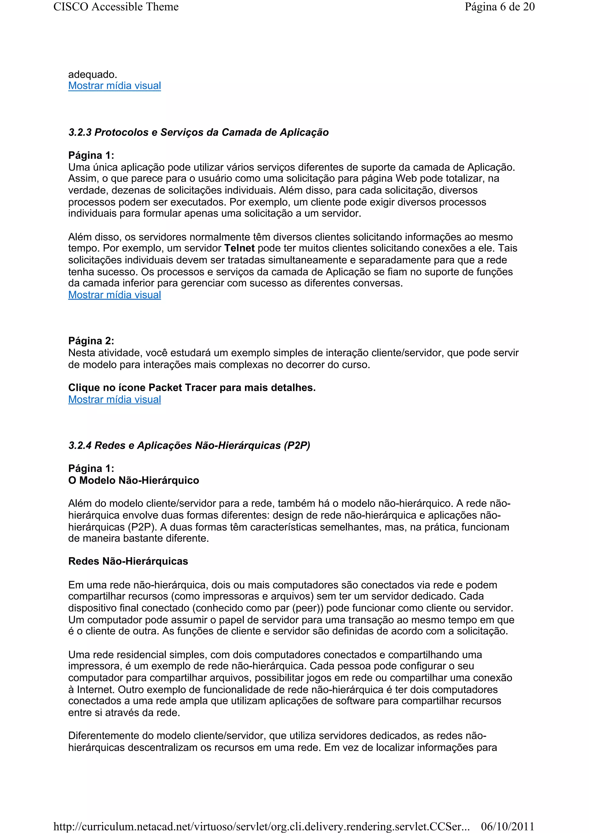 CISCO Accessible Theme                                                                   Página 6 de 20




   adequado.
   Mostrar mídia visual



   3.2.3 Protocolos e Serviços da Camada de Aplicação

   Página 1:
   Uma única aplicação pode utilizar vários serviços diferentes de suporte da camada de Aplicação.
   Assim, o que parece para o usuário como uma solicitação para página Web pode totalizar, na
   verdade, dezenas de solicitações individuais. Além disso, para cada solicitação, diversos
   processos podem ser executados. Por exemplo, um cliente pode exigir diversos processos
   individuais para formular apenas uma solicitação a um servidor.

   Além disso, os servidores normalmente têm diversos clientes solicitando informações ao mesmo
   tempo. Por exemplo, um servidor Telnet pode ter muitos clientes solicitando conexões a ele. Tais
   solicitações individuais devem ser tratadas simultaneamente e separadamente para que a rede
   tenha sucesso. Os processos e serviços da camada de Aplicação se fiam no suporte de funções
   da camada inferior para gerenciar com sucesso as diferentes conversas.
   Mostrar mídia visual



   Página 2:
   Nesta atividade, você estudará um exemplo simples de interação cliente/servidor, que pode servir
   de modelo para interações mais complexas no decorrer do curso.

   Clique no ícone Packet Tracer para mais detalhes.
   Mostrar mídia visual



   3.2.4 Redes e Aplicações Não-Hierárquicas (P2P)

   Página 1:
   O Modelo Não-Hierárquico

   Além do modelo cliente/servidor para a rede, também há o modelo não-hierárquico. A rede não-
   hierárquica envolve duas formas diferentes: design de rede não-hierárquica e aplicações não-
   hierárquicas (P2P). A duas formas têm características semelhantes, mas, na prática, funcionam
   de maneira bastante diferente.

   Redes Não-Hierárquicas

   Em uma rede não-hierárquica, dois ou mais computadores são conectados via rede e podem
   compartilhar recursos (como impressoras e arquivos) sem ter um servidor dedicado. Cada
   dispositivo final conectado (conhecido como par (peer)) pode funcionar como cliente ou servidor.
   Um computador pode assumir o papel de servidor para uma transação ao mesmo tempo em que
   é o cliente de outra. As funções de cliente e servidor são definidas de acordo com a solicitação.

   Uma rede residencial simples, com dois computadores conectados e compartilhando uma
   impressora, é um exemplo de rede não-hierárquica. Cada pessoa pode configurar o seu
   computador para compartilhar arquivos, possibilitar jogos em rede ou compartilhar uma conexão
   à Internet. Outro exemplo de funcionalidade de rede não-hierárquica é ter dois computadores
   conectados a uma rede ampla que utilizam aplicações de software para compartilhar recursos
   entre si através da rede.

   Diferentemente do modelo cliente/servidor, que utiliza servidores dedicados, as redes não-
   hierárquicas descentralizam os recursos em uma rede. Em vez de localizar informações para




http://curriculum.netacad.net/virtuoso/servlet/org.cli.delivery.rendering.servlet.CCSer... 06/10/2011
 