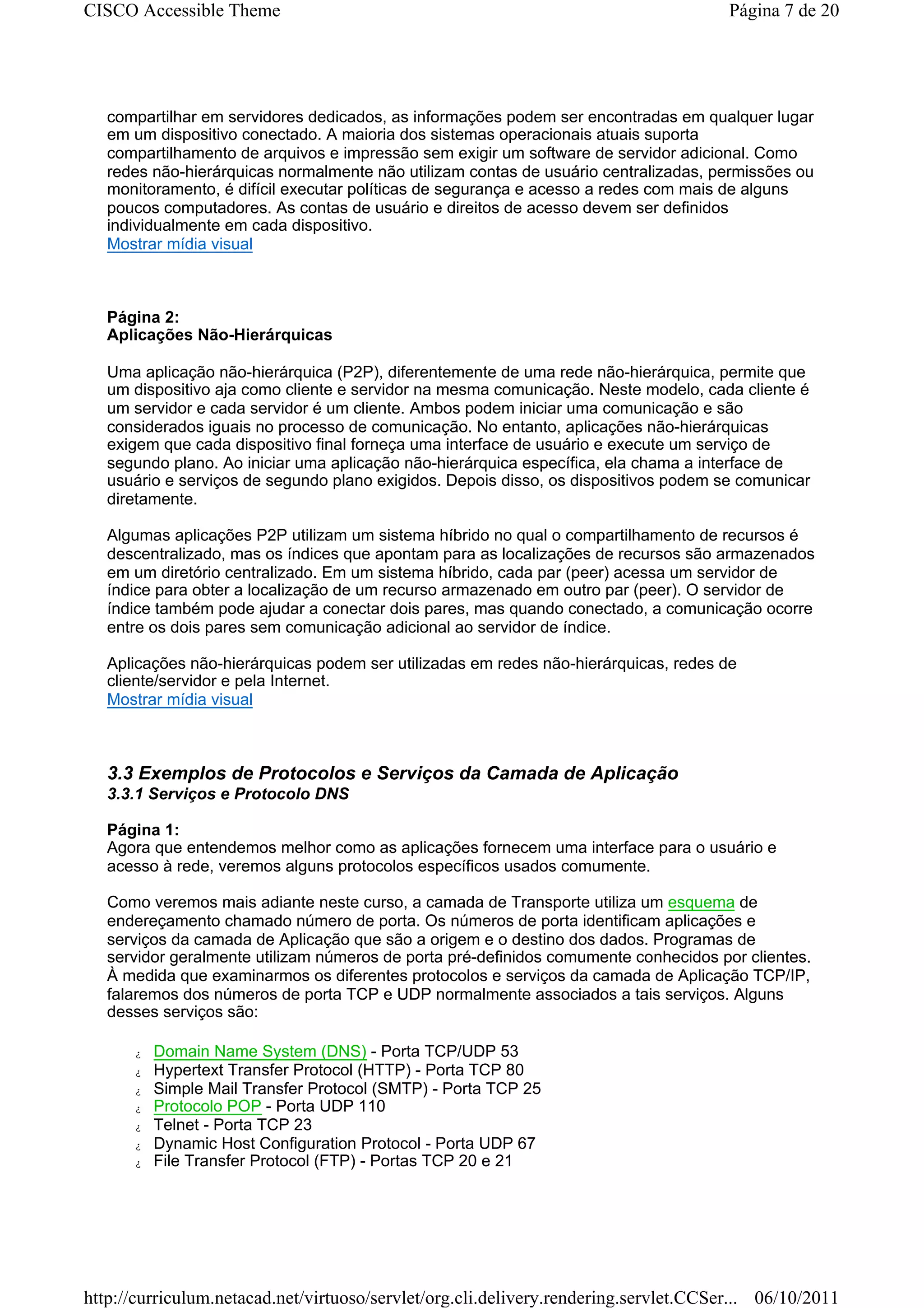 CISCO Accessible Theme                                                                Página 7 de 20




   compartilhar em servidores dedicados, as informações podem ser encontradas em qualquer lugar
   em um dispositivo conectado. A maioria dos sistemas operacionais atuais suporta
   compartilhamento de arquivos e impressão sem exigir um software de servidor adicional. Como
   redes não-hierárquicas normalmente não utilizam contas de usuário centralizadas, permissões ou
   monitoramento, é difícil executar políticas de segurança e acesso a redes com mais de alguns
   poucos computadores. As contas de usuário e direitos de acesso devem ser definidos
   individualmente em cada dispositivo.
   Mostrar mídia visual



   Página 2:
   Aplicações Não-Hierárquicas

   Uma aplicação não-hierárquica (P2P), diferentemente de uma rede não-hierárquica, permite que
   um dispositivo aja como cliente e servidor na mesma comunicação. Neste modelo, cada cliente é
   um servidor e cada servidor é um cliente. Ambos podem iniciar uma comunicação e são
   considerados iguais no processo de comunicação. No entanto, aplicações não-hierárquicas
   exigem que cada dispositivo final forneça uma interface de usuário e execute um serviço de
   segundo plano. Ao iniciar uma aplicação não-hierárquica específica, ela chama a interface de
   usuário e serviços de segundo plano exigidos. Depois disso, os dispositivos podem se comunicar
   diretamente.

   Algumas aplicações P2P utilizam um sistema híbrido no qual o compartilhamento de recursos é
   descentralizado, mas os índices que apontam para as localizações de recursos são armazenados
   em um diretório centralizado. Em um sistema híbrido, cada par (peer) acessa um servidor de
   índice para obter a localização de um recurso armazenado em outro par (peer). O servidor de
   índice também pode ajudar a conectar dois pares, mas quando conectado, a comunicação ocorre
   entre os dois pares sem comunicação adicional ao servidor de índice.

   Aplicações não-hierárquicas podem ser utilizadas em redes não-hierárquicas, redes de
   cliente/servidor e pela Internet.
   Mostrar mídia visual



   3.3 Exemplos de Protocolos e Serviços da Camada de Aplicação
   3.3.1 Serviços e Protocolo DNS

   Página 1:
   Agora que entendemos melhor como as aplicações fornecem uma interface para o usuário e
   acesso à rede, veremos alguns protocolos específicos usados comumente.

   Como veremos mais adiante neste curso, a camada de Transporte utiliza um esquema de
   endereçamento chamado número de porta. Os números de porta identificam aplicações e
   serviços da camada de Aplicação que são a origem e o destino dos dados. Programas de
   servidor geralmente utilizam números de porta pré-definidos comumente conhecidos por clientes.
   À medida que examinarmos os diferentes protocolos e serviços da camada de Aplicação TCP/IP,
   falaremos dos números de porta TCP e UDP normalmente associados a tais serviços. Alguns
   desses serviços são:

      z   Domain Name System (DNS) - Porta TCP/UDP 53
      z   Hypertext Transfer Protocol (HTTP) - Porta TCP 80
      z   Simple Mail Transfer Protocol (SMTP) - Porta TCP 25
      z   Protocolo POP - Porta UDP 110
      z   Telnet - Porta TCP 23
      z   Dynamic Host Configuration Protocol - Porta UDP 67
      z   File Transfer Protocol (FTP) - Portas TCP 20 e 21




http://curriculum.netacad.net/virtuoso/servlet/org.cli.delivery.rendering.servlet.CCSer... 06/10/2011
 