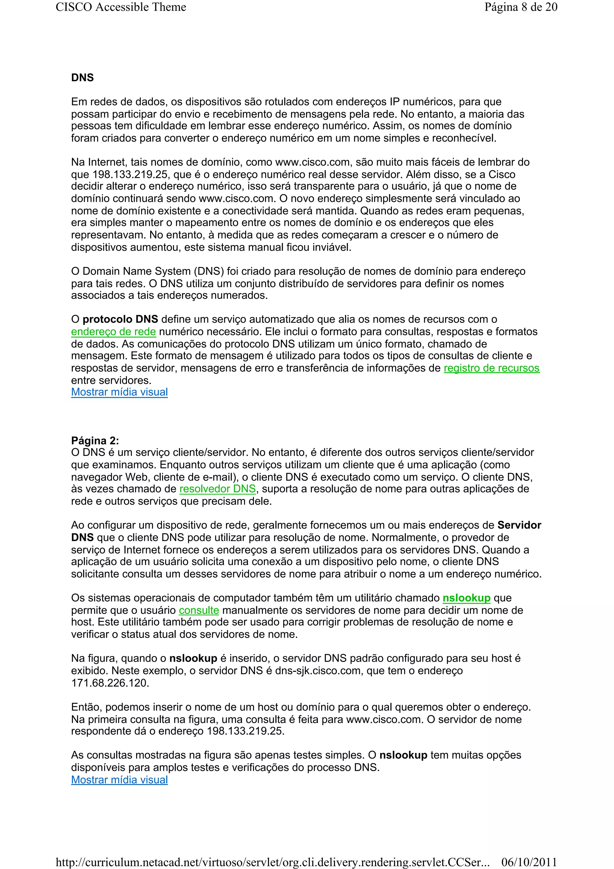 CISCO Accessible Theme                                                                   Página 8 de 20




   DNS

   Em redes de dados, os dispositivos são rotulados com endereços IP numéricos, para que
   possam participar do envio e recebimento de mensagens pela rede. No entanto, a maioria das
   pessoas tem dificuldade em lembrar esse endereço numérico. Assim, os nomes de domínio
   foram criados para converter o endereço numérico em um nome simples e reconhecível.

   Na Internet, tais nomes de domínio, como www.cisco.com, são muito mais fáceis de lembrar do
   que 198.133.219.25, que é o endereço numérico real desse servidor. Além disso, se a Cisco
   decidir alterar o endereço numérico, isso será transparente para o usuário, já que o nome de
   domínio continuará sendo www.cisco.com. O novo endereço simplesmente será vinculado ao
   nome de domínio existente e a conectividade será mantida. Quando as redes eram pequenas,
   era simples manter o mapeamento entre os nomes de domínio e os endereços que eles
   representavam. No entanto, à medida que as redes começaram a crescer e o número de
   dispositivos aumentou, este sistema manual ficou inviável.

   O Domain Name System (DNS) foi criado para resolução de nomes de domínio para endereço
   para tais redes. O DNS utiliza um conjunto distribuído de servidores para definir os nomes
   associados a tais endereços numerados.

   O protocolo DNS define um serviço automatizado que alia os nomes de recursos com o
   endereço de rede numérico necessário. Ele inclui o formato para consultas, respostas e formatos
   de dados. As comunicações do protocolo DNS utilizam um único formato, chamado de
   mensagem. Este formato de mensagem é utilizado para todos os tipos de consultas de cliente e
   respostas de servidor, mensagens de erro e transferência de informações de registro de recursos
   entre servidores.
   Mostrar mídia visual



   Página 2:
   O DNS é um serviço cliente/servidor. No entanto, é diferente dos outros serviços cliente/servidor
   que examinamos. Enquanto outros serviços utilizam um cliente que é uma aplicação (como
   navegador Web, cliente de e-mail), o cliente DNS é executado como um serviço. O cliente DNS,
   às vezes chamado de resolvedor DNS, suporta a resolução de nome para outras aplicações de
   rede e outros serviços que precisam dele.

   Ao configurar um dispositivo de rede, geralmente fornecemos um ou mais endereços de Servidor
   DNS que o cliente DNS pode utilizar para resolução de nome. Normalmente, o provedor de
   serviço de Internet fornece os endereços a serem utilizados para os servidores DNS. Quando a
   aplicação de um usuário solicita uma conexão a um dispositivo pelo nome, o cliente DNS
   solicitante consulta um desses servidores de nome para atribuir o nome a um endereço numérico.

   Os sistemas operacionais de computador também têm um utilitário chamado nslookup que
   permite que o usuário consulte manualmente os servidores de nome para decidir um nome de
   host. Este utilitário também pode ser usado para corrigir problemas de resolução de nome e
   verificar o status atual dos servidores de nome.

   Na figura, quando o nslookup é inserido, o servidor DNS padrão configurado para seu host é
   exibido. Neste exemplo, o servidor DNS é dns-sjk.cisco.com, que tem o endereço
   171.68.226.120.

   Então, podemos inserir o nome de um host ou domínio para o qual queremos obter o endereço.
   Na primeira consulta na figura, uma consulta é feita para www.cisco.com. O servidor de nome
   respondente dá o endereço 198.133.219.25.

   As consultas mostradas na figura são apenas testes simples. O nslookup tem muitas opções
   disponíveis para amplos testes e verificações do processo DNS.
   Mostrar mídia visual




http://curriculum.netacad.net/virtuoso/servlet/org.cli.delivery.rendering.servlet.CCSer... 06/10/2011
 