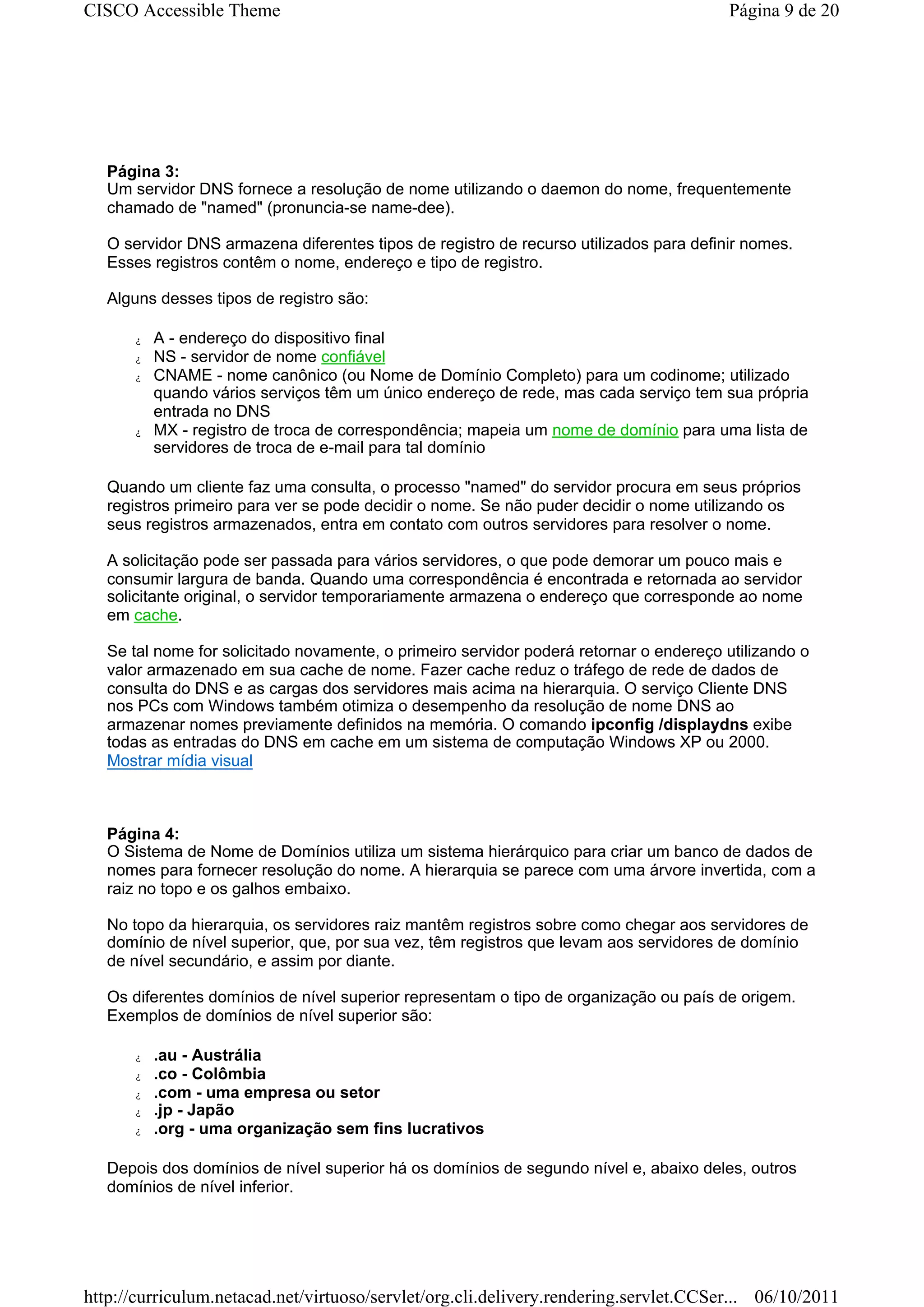 CISCO Accessible Theme                                                                  Página 9 de 20




   Página 3:
   Um servidor DNS fornece a resolução de nome utilizando o daemon do nome, frequentemente
   chamado de "named" (pronuncia-se name-dee).

   O servidor DNS armazena diferentes tipos de registro de recurso utilizados para definir nomes.
   Esses registros contêm o nome, endereço e tipo de registro.

   Alguns desses tipos de registro são:

      z   A - endereço do dispositivo final
      z   NS - servidor de nome confiável
      z   CNAME - nome canônico (ou Nome de Domínio Completo) para um codinome; utilizado
          quando vários serviços têm um único endereço de rede, mas cada serviço tem sua própria
          entrada no DNS
      z   MX - registro de troca de correspondência; mapeia um nome de domínio para uma lista de
          servidores de troca de e-mail para tal domínio

   Quando um cliente faz uma consulta, o processo "named" do servidor procura em seus próprios
   registros primeiro para ver se pode decidir o nome. Se não puder decidir o nome utilizando os
   seus registros armazenados, entra em contato com outros servidores para resolver o nome.

   A solicitação pode ser passada para vários servidores, o que pode demorar um pouco mais e
   consumir largura de banda. Quando uma correspondência é encontrada e retornada ao servidor
   solicitante original, o servidor temporariamente armazena o endereço que corresponde ao nome
   em cache.

   Se tal nome for solicitado novamente, o primeiro servidor poderá retornar o endereço utilizando o
   valor armazenado em sua cache de nome. Fazer cache reduz o tráfego de rede de dados de
   consulta do DNS e as cargas dos servidores mais acima na hierarquia. O serviço Cliente DNS
   nos PCs com Windows também otimiza o desempenho da resolução de nome DNS ao
   armazenar nomes previamente definidos na memória. O comando ipconfig /displaydns exibe
   todas as entradas do DNS em cache em um sistema de computação Windows XP ou 2000.
   Mostrar mídia visual



   Página 4:
   O Sistema de Nome de Domínios utiliza um sistema hierárquico para criar um banco de dados de
   nomes para fornecer resolução do nome. A hierarquia se parece com uma árvore invertida, com a
   raiz no topo e os galhos embaixo.

   No topo da hierarquia, os servidores raiz mantêm registros sobre como chegar aos servidores de
   domínio de nível superior, que, por sua vez, têm registros que levam aos servidores de domínio
   de nível secundário, e assim por diante.

   Os diferentes domínios de nível superior representam o tipo de organização ou país de origem.
   Exemplos de domínios de nível superior são:

      z   .au - Austrália
      z   .co - Colômbia
      z   .com - uma empresa ou setor
      z   .jp - Japão
      z   .org - uma organização sem fins lucrativos

   Depois dos domínios de nível superior há os domínios de segundo nível e, abaixo deles, outros
   domínios de nível inferior.




http://curriculum.netacad.net/virtuoso/servlet/org.cli.delivery.rendering.servlet.CCSer... 06/10/2011
 