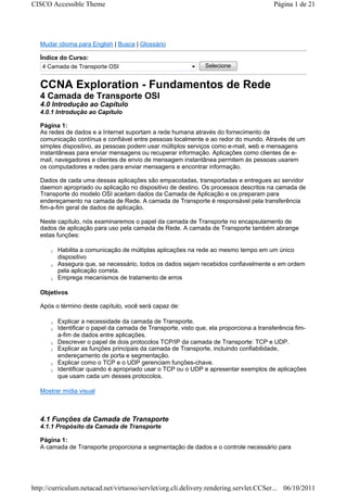 CISCO Accessible Theme                                                                   Página 1 de 21




   Mudar idioma para English | Busca | Glossário

   Índice do Curso:
    4 Camada de Transporte OSI                                  Selecione


   CCNA Exploration - Fundamentos de Rede
   4 Camada de Transporte OSI
   4.0 Introdução ao Capítulo
   4.0.1 Introdução ao Capítulo

   Página 1:
   As redes de dados e a Internet suportam a rede humana através do fornecimento de
   comunicação contínua e confiável entre pessoas localmente e ao redor do mundo. Através de um
   simples dispositivo, as pessoas podem usar múltiplos serviços como e-mail, web e mensagens
   instantâneas para enviar mensagens ou recuperar informação. Aplicações como clientes de e-
   mail, navegadores e clientes de envio de mensagem instantânea permitem às pessoas usarem
   os computadores e redes para enviar mensagens e encontrar informação.

   Dados de cada uma dessas aplicações são empacotadas, transportadas e entregues ao servidor
   daemon apropriado ou aplicação no dispositivo de destino. Os processos descritos na camada de
   Transporte do modelo OSI aceitam dados da Camada de Aplicação e os preparam para
   endereçamento na camada de Rede. A camada de Transporte é responsável pela transferência
   fim-a-fim geral de dados de aplicação.

   Neste capítulo, nós examinaremos o papel da camada de Transporte no encapsulamento de
   dados de aplicação para uso pela camada de Rede. A camada de Transporte também abrange
   estas funções:

      z   Habilita a comunicação de múltiplas aplicações na rede ao mesmo tempo em um único
          dispositivo
      z   Assegura que, se necessário, todos os dados sejam recebidos confiavelmente e em ordem
          pela aplicação correta.
      z   Emprega mecanismos de tratamento de erros

   Objetivos

   Após o término deste capítulo, você será capaz de:

      z   Explicar a necessidade da camada de Transporte.
      z   Identificar o papel da camada de Transporte, visto que, ela proporciona a transferência fim-
          a-fim de dados entre aplicações.
      z   Descrever o papel de dois protocolos TCP/IP da camada de Transporte: TCP e UDP.
      z   Explicar as funções principais da camada de Transporte, incluindo confiabilidade,
          endereçamento de porta e segmentação.
      z   Explicar como o TCP e o UDP gerenciam funções-chave.
      z   Identificar quando é apropriado usar o TCP ou o UDP e apresentar exemplos de aplicações
          que usam cada um desses protocolos.

   Mostrar mídia visual



   4.1 Funções da Camada de Transporte
   4.1.1 Propósito da Camada de Transporte

   Página 1:
   A camada de Transporte proporciona a segmentação de dados e o controle necessário para




http://curriculum.netacad.net/virtuoso/servlet/org.cli.delivery.rendering.servlet.CCSer... 06/10/2011
 