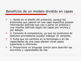 Beneficios de un modelo dividido en capas 1. Asiste en el diseño del protocolo, porque los protocolos que operan en una capa específica poseen información definida que van a poner en práctica y una interfaz definida según las capas por encima y por debajo. 2. Fomenta la competencia, ya que los productos de distintos proveedores pueden trabajar en conjunto. 3. Evita que los cambios en la tecnología o en las capacidades de una capa afecten otras capas superiores e inferiores. 4. Proporciona un lenguaje común para describir las funciones y capacidades de red. 