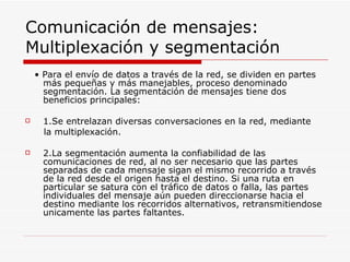 Comunicación de mensajes: Multiplexación y segmentación •  Para el envío de datos a través de la red, se dividen en partes más pequeñas y más manejables, proceso denominado segmentación. La segmentación de mensajes tiene dos beneficios principales: 1.Se entrelazan diversas conversaciones en la red, mediante la multiplexación. 2.La segmentación aumenta la confiabilidad de las comunicaciones de red, al no ser necesario que las partes separadas de cada mensaje sigan el mismo recorrido a través de la red desde el origen hasta el destino. Si una ruta en particular se satura con el tráfico de datos o falla, las partes individuales del mensaje aún pueden direccionarse hacia el destino mediante los recorridos alternativos, retransmitiendose unicamente las partes faltantes. 
