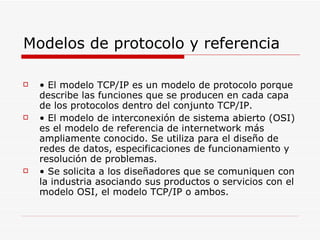 Modelos de protocolo y referencia •  El modelo TCP/IP es un modelo de protocolo porque describe las funciones que se producen en cada capa de los protocolos dentro del conjunto TCP/IP. •  El modelo de interconexión de sistema abierto (OSI) es el modelo de referencia de internetwork más ampliamente conocido. Se utiliza para el diseño de redes de datos, especificaciones de funcionamiento y resolución de problemas. •  Se solicita a los diseñadores que se comuniquen con la industria asociando sus productos o servicios con el modelo OSI, el modelo TCP/IP o ambos. 