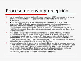 Proceso de envío y recepción Un protocolo de la capa Aplicación, por ejemplo, HTTP, comienza el proceso entregando los datos de la página Web con formato HTML a la capa Transporte. •  Allí, los datos de aplicación se dividen en segmentos TCP. A cada segmento TCP se le otorga una etiqueta, denominada encabezado, que contiene información sobre qué procesos que se ejecutan en la computadora de destino deben recibir el mensaje y la información para habilitar el proceso de destino para reensamblar nuevamente los datos a su formato original. •  La capa Transporte envía los segmentos a la capa Internet, donde se implementa el protocolo IP. Aquí, el segmento TCP en su totalidad es encapsulado dentro de un paquete IP, que agrega otro rótulo denominado encabezado IP. El encabezado IP contiene las direcciones IP de host de origen y de destino, como también la información necesaria para entregar el paquete a su correspondiente proceso de destino. •  Luego el paquete IP se envía al protocolo Ethernet de la capa de acceso a la red, donde se encapsula en un encabezado de trama y en un tráiler. Cada encabezado de trama contiene una dirección física de origen y de destino. La dirección física identifica de forma exclusiva los dispositivos en la red local. El tráiler contiene información de verificación de errores. Finalmente, los bits se codifican en el medio Ethernet. 