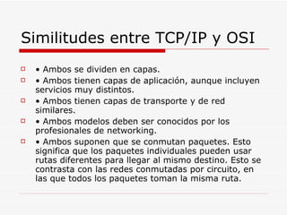 Similitudes entre TCP/IP y OSI •  Ambos se dividen en capas. •  Ambos tienen capas de aplicación, aunque incluyen servicios muy distintos. •  Ambos tienen capas de transporte y de red similares. •  Ambos modelos deben ser conocidos por los profesionales de networking. •  Ambos suponen que se conmutan paquetes. Esto significa que los paquetes individuales pueden usar rutas diferentes para llegar al mismo destino. Esto se contrasta con las redes conmutadas por circuito, en las que todos los paquetes toman la misma ruta. 