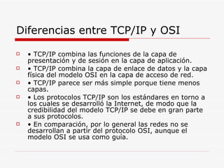 Diferencias entre TCP/IP y OSI •  TCP/IP combina las funciones de la capa de presentación y de sesión en la capa de aplicación. •  TCP/IP combina la capa de enlace de datos y la capa física del modelo OSI en la capa de acceso de red. •  TCP/IP parece ser más simple porque tiene menos capas. •  Los protocolos TCP/IP son los estándares en torno a los cuales se desarrolló la Internet, de modo que la credibilidad del modelo TCP/IP se debe en gran parte a sus protocolos. •  En comparación, por lo general las redes no se desarrollan a partir del protocolo OSI, aunque el modelo OSI se usa como guía. 