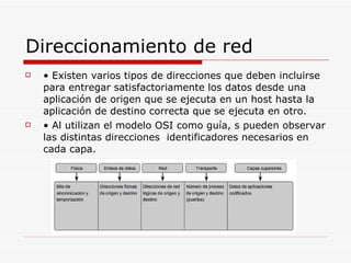 Direccionamiento de red •  Existen varios tipos de direcciones que deben incluirse para entregar satisfactoriamente los datos desde una aplicación de origen que se ejecuta en un host hasta la aplicación de destino correcta que se ejecuta en otro. •  Al utilizan el modelo OSI como guía, s pueden observar las distintas direcciones  identificadores necesarios en cada capa. 