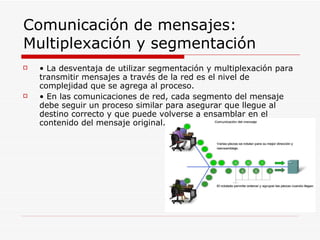 Comunicación de mensajes: Multiplexación y segmentación •  La desventaja de utilizar segmentación y multiplexación para transmitir mensajes a través de la red es el nivel de complejidad que se agrega al proceso. •  En las comunicaciones de red, cada segmento del mensaje debe seguir un proceso similar para asegurar que llegue al destino correcto y que puede volverse a ensamblar en el contenido del mensaje original. 