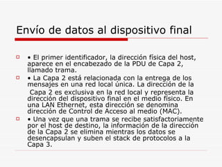 Envío de datos al dispositivo final •  El primer identificador, la dirección física del host, aparece en el encabezado de la PDU de Capa 2, llamado trama. •  La Capa 2 está relacionada con la entrega de los mensajes en una red local única. La dirección de la Capa 2 es exclusiva en la red local y representa la dirección del dispositivo final en el medio físico. En una LAN Ethernet, esta dirección se denomina dirección de Control de Acceso al medio (MAC). •  Una vez que una trama se recibe satisfactoriamente por el host de destino, la información de la dirección de la Capa 2 se elimina mientras los datos se desencapsulan y suben el stack de protocolos a la Capa 3. 