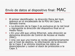Envío de datos al dispositivo final:  MAC El primer identificador, la dirección física del host, aparece en el encabezado de la PDU de Capa 2, llamado trama. •  La dirección de la Capa 2 es exclusiva en la red local y representa la dirección del dispositivo final en el medio físico. •  En una LAN que utiliza Ethernet, esta dirección se denomina dirección de Control de Acceso al medio (MAC). •  Una vez que una trama se recibe satisfactoriamente por el host de destino, la información de la dirección de la Capa 2 se elimina mientras los datos se desencapsulan y suben el stack de protocolos a la Capa 3. 