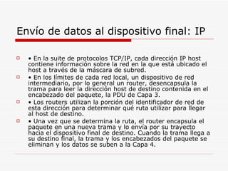 Envío de datos al dispositivo final: IP •  En la suite de protocolos TCP/IP, cada dirección IP host contiene información sobre la red en la que está ubicado el host a través de la máscara de subred. •  En los límites de cada red local, un dispositivo de red intermediario, por lo general un router, desencapsula la trama para leer la dirección host de destino contenida en el encabezado del paquete, la PDU de Capa 3. •  Los routers utilizan la porción del identificador de red de esta dirección para determinar qué ruta utilizar para llegar al host de destino. •  Una vez que se determina la ruta, el router encapsula el paquete en una nueva trama y lo envía por su trayecto hacia el dispositivo final de destino. Cuando la trama llega a su destino final, la trama y los encabezados del paquete se eliminan y los datos se suben a la Capa 4. 