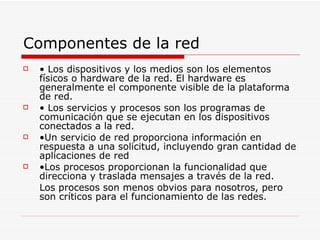 Componentes de la red •  Los dispositivos y los medios son los elementos físicos o hardware de la red. El hardware es generalmente el componente visible de la plataforma de red. •  Los servicios y procesos son los programas de comunicación que se ejecutan en los dispositivos conectados a la red. • Un servicio de red proporciona información en respuesta a una solicitud, incluyendo gran cantidad de aplicaciones de red • Los procesos proporcionan la funcionalidad que direcciona y traslada mensajes a través de la red. Los procesos son menos obvios para nosotros, pero son críticos para el funcionamiento de las redes. 