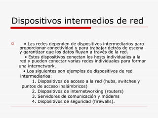 Dispositivos intermedios de red •  Las redes dependen de dispositivos intermediarios para proporcionar conectividad y para trabajar detrás de escena y garantizar que los datos fluyan a través de la red. •  Estos dispositivos conectan los hosts individuales a la red y pueden conectar varias redes individuales para formar una internetwork. •  Los siguientes son ejemplos de dispositivos de red intermediarios: 1. Dispositivos de acceso a la red (hubs, switches y puntos de acceso inalámbricos) 2. Dispositivos de internetworking (routers) 3. Servidores de comunicación y módems 4. Dispositivos de seguridad (firewalls). 