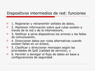 Dispositivos intermedios de red: funciones 1. Regenerar y retransmitir señales de datos, 2. Mantener información sobre qué rutas existen a través de la red y de la internetwork, 3. Notificar a otros dispositivos los errores y las fallas de comunicación, 4. Direccionar datos por rutas alternativas cuando existen fallas en un enlace, 5. Clasificar y direccionar mensajes según las prioridades de QoS (calidad de servicio), y 6. Permitir o denegar el flujo de datos en base a configuraciones de seguridad. 