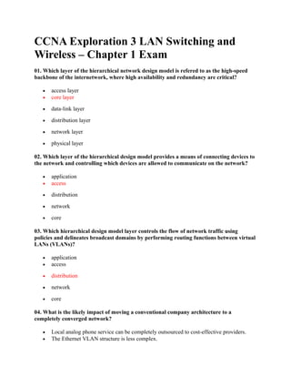 CCNA Exploration 3 LAN Switching and
Wireless – Chapter 1 Exam
01. Which layer of the hierarchical network design model is refered to as the high-speed
backbone of the internetwork, where high availability and redundancy are critical?

   •   access layer
   •   core layer

   •   data-link layer

   •   distribution layer

   •   network layer

   •   physical layer

02. Which layer of the hierarchical design model provides a means of connecting devices to
the network and controlling which devices are allowed to communicate on the network?

   •   application
   •   access

   •   distribution

   •   network

   •   core

03. Which hierarchical design model layer controls the flow of network traffic using
policies and delineates broadcast domains by performing routing functions between virtual
LANs (VLANs)?

   •   application
   •   access

   •   distribution

   •   network

   •   core

04. What is the likely impact of moving a conventional company architecture to a
completely converged network?

   •   Local analog phone service can be completely outsourced to cost-effective providers.
   •   The Ethernet VLAN structure is less complex.
 
