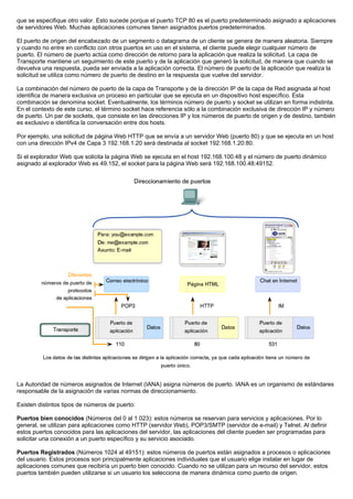 que se especifique otro valor. Esto sucede porque el puerto TCP 80 es el puerto predeterminado asignado a aplicaciones
de servidores Web. Muchas aplicaciones comunes tienen asignados puertos predeterminados.
El puerto de origen del encabezado de un segmento o datagrama de un cliente se genera de manera aleatoria. Siempre
y cuando no entre en conflicto con otros puertos en uso en el sistema, el cliente puede elegir cualquier número de
puerto. El número de puerto actúa como dirección de retorno para la aplicación que realiza la solicitud. La capa de
Transporte mantiene un seguimiento de este puerto y de la aplicación que generó la solicitud, de manera que cuando se
devuelva una respuesta, pueda ser enviada a la aplicación correcta. El número de puerto de la aplicación que realiza la
solicitud se utiliza como número de puerto de destino en la respuesta que vuelve del servidor.
La combinación del número de puerto de la capa de Transporte y de la dirección IP de la capa de Red asignada al host
identifica de manera exclusiva un proceso en particular que se ejecuta en un dispositivo host específico. Esta
combinación se denomina socket. Eventualmente, los términos número de puerto y socket se utilizan en forma indistinta.
En el contexto de este curso, el término socket hace referencia sólo a la combinación exclusiva de dirección IP y número
de puerto. Un par de sockets, que consiste en las direcciones IP y los números de puerto de origen y de destino, también
es exclusivo e identifica la conversación entre dos hosts.
Por ejemplo, una solicitud de página Web HTTP que se envía a un servidor Web (puerto 80) y que se ejecuta en un host
con una dirección IPv4 de Capa 3 192.168.1.20 será destinada al socket 192.168.1.20:80.
Si el explorador Web que solicita la página Web se ejecuta en el host 192.168.100.48 y el número de puerto dinámico
asignado al explorador Web es 49.152, el socket para la página Web será 192.168.100.48:49152.
La Autoridad de números asignados de Internet (IANA) asigna números de puerto. IANA es un organismo de estándares
responsable de la asignación de varias normas de direccionamiento.
Existen distintos tipos de números de puerto:
Puertos bien conocidos (Números del 0 al 1 023): estos números se reservan para servicios y aplicaciones. Por lo
general, se utilizan para aplicaciones como HTTP (servidor Web), POP3/SMTP (servidor de e-mail) y Telnet. Al definir
estos puertos conocidos para las aplicaciones del servidor, las aplicaciones del cliente pueden ser programadas para
solicitar una conexión a un puerto específico y su servicio asociado.
Puertos Registrados (Números 1024 al 49151): estos números de puertos están asignados a procesos o aplicaciones
del usuario. Estos procesos son principalmente aplicaciones individuales que el usuario elige instalar en lugar de
aplicaciones comunes que recibiría un puerto bien conocido. Cuando no se utilizan para un recurso del servidor, estos
puertos también pueden utilizarse si un usuario los selecciona de manera dinámica como puerto de origen.
 