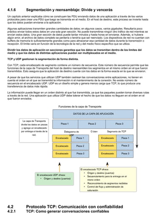 4.1.6 Segmentación y reensamblaje: Divide y vencerás
Un capítulo anterior explicaba cómo se construyen las PDU enviando datos de una aplicación a través de los varios
protocolos para crear una PDU que luego se transmita en el medio. En el host de destino, este proceso se invierte hasta
que los datos puedan enviarse a la aplicación.
Algunas aplicaciones transmiten grandes cantidades de datos; en algunos casos, varios gigabytes. Resultaría poco
práctico enviar todos estos datos en una sola gran sección. No puede transmitirse ningún otro tráfico de red mientras se
envían estos datos. Una gran sección de datos puede tardar minutos y hasta horas en enviarse. Además, si hubiera
algún error, el archivo de datos completo se perdería o tendría que ser reenviado. Los dispositivos de red no cuentan con
buffers de memoria lo suficientemente grandes como para almacenar esa cantidad de datos durante la transmisión o
recepción. El límite varía en función de la tecnología de la red y del medio físico específico que se utiliza.
Dividir los datos de aplicación en secciones garantiza que los datos se transmitan dentro de los límites del
medio y que los datos de distintas aplicaciones puedan ser multiplexados en el medio.
TCP y UDP gestionan la segmentación de forma distinta.
Con TCP, cada encabezado de segmento contiene un número de secuencia. Este número de secuencia permite que las
funciones de la capa de Transporte del host de destino reensamblen los segmentos en el mismo orden en el que fueron
transmitidos. Esto asegura que la aplicación de destino cuente con los datos en la forma exacta en la que se enviaron.
A pesar de que los servicios que utilizan UDP también rastrean las conversaciones entre aplicaciones, no tienen en
cuenta el orden en el que se transmitió la información ni el mantenimiento de la conexión. No existe número de
secuencia en el encabezado UDP. UDP es un diseño simple y genera menos carga que TCP, lo que produce una
transferencia de datos más rápida.
La información puede llegar en un orden distinto al que fue transmitida, ya que los paquetes pueden tomar diversas rutas
a través de la red. Una aplicación que utiliza UDP debe tolerar el hecho de que los datos no lleguen en el orden en el
que fueron enviados.
4.2 Protocolo TCP: Comunicación con confiabilidad
4.2.1 TCP: Como generar conversaciones confiables
 